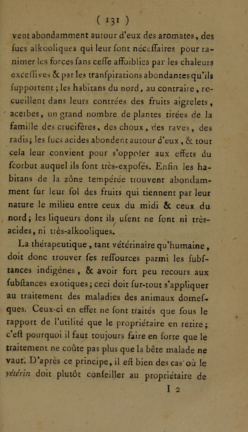 vent abondamment autour d’eux des aromates, des fucs alkooliques qui leur font néceffaires pour ra- nimer les forces fans ceffe affaiblies par les chaleurs exceffives & par les tranfpirations abondantesqu’ils fupportent ; les habitans du nord, au contraire, re- cueillent dans leurs contrées des fruits aigrelets,  acerbes, un grand nombre déplantés tirées de la famille des crucifères, des choux, des raves, des radis; les fucs acides abondent autour d’eux, & tout cela leur convient pour s’oppoler aux effets du fcorbut auquel ils font très-expofés. Enfin les ha- bitans de la zone tempérée trouvent abondam- ment fur leur fol des fruits qui tiennent par leur nature le milieu entre ceux du midi & ceux du nord; les liqueurs dont ils ufent ne font ni très- acides, ni très-alkooüques. La thérapeutique , tant vétérinaire qu’humaine , doit donc trouver fes reffources parmi les fubf- tances indigènes, & avoir fort peu recours aux fubftances exotiques; ceci doit fur-tout s’appliquer au traitement des maladies des animaux domef- ques. Ceux-ci en effet ne font traités que fous le rapport de l’utilité que le propriétaire en retire; c’eft pourquoi il faut toujours faire en forte que le traitement ne coûte pas plus que la bête malade ne vaut. D après ce principe, il eft bien des cas'où le y été rin doit plutôt conleiller au propriétaire de