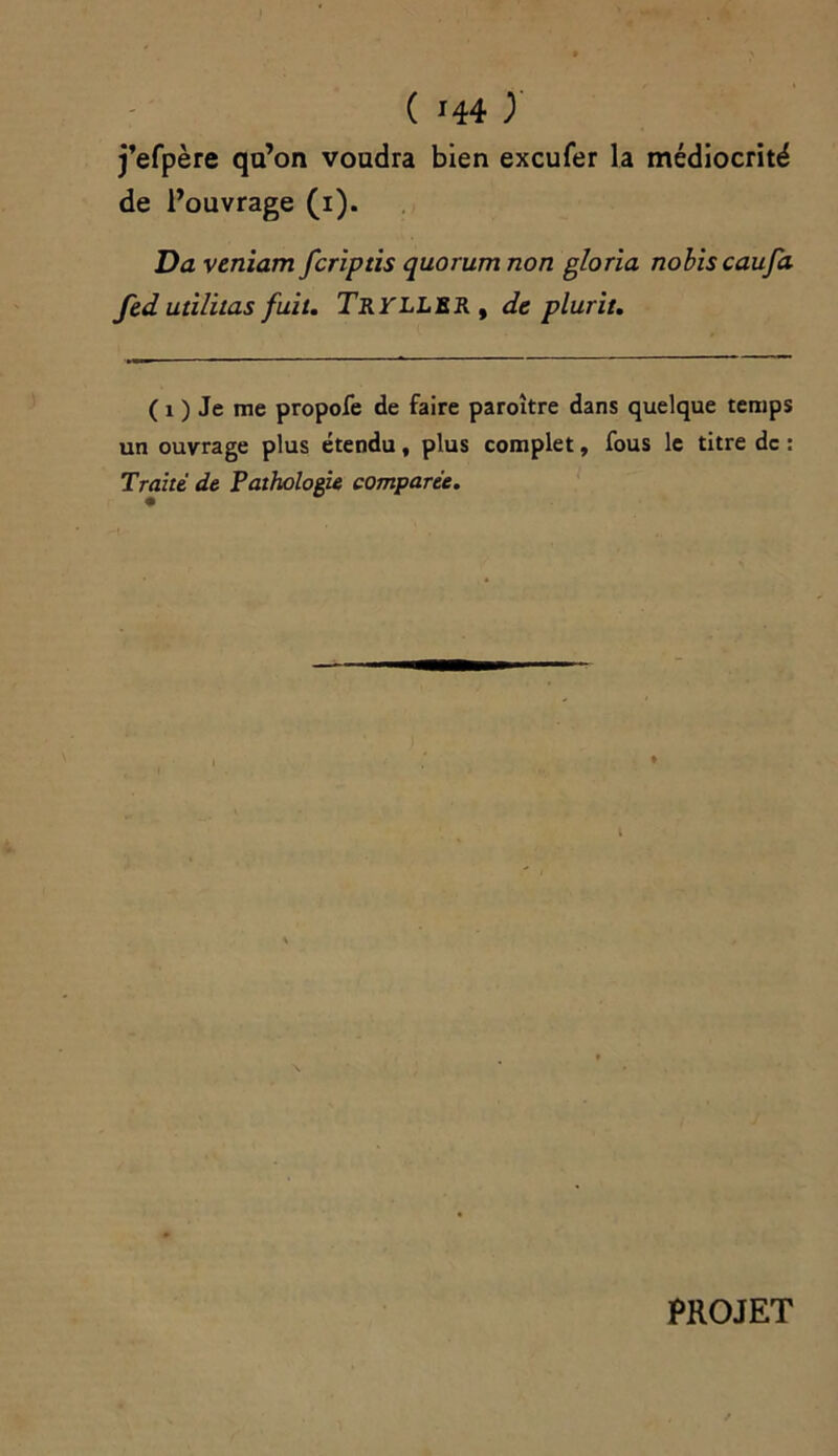 j’efpère qu’on voudra bien excufer la médiocrité de l’ouvrage (i). Da veniam fcriptis quorum non gloria nobiscaufa fedutilitas fuit. Tryller , de plurit. ( i ) Je me propofe de faire paroître dans quelque temps un ouvrage plus étendu, plus complet, fous le titre de : Traité de Pathologie comparée. PROJET