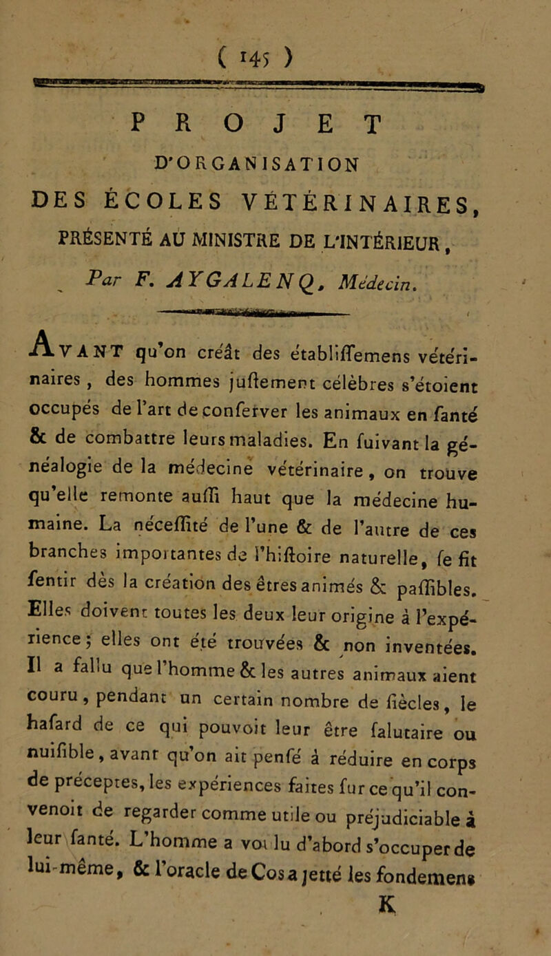 PROJET D'ORGANISATION DES ÉCOLES VÉTÉRINAIRES, PRÉSENTÉ AU MINISTRE DE L'INTÉRIEUR , Par F. A Y GALE N Q, Médecin. .. •A.V A NT qu on créât des etabhflemens vétéri- naires f des hommes juflement célèbres s’étoient occupés de l’art de conferver les animaux en fanté & de combattre leurs maladies. En fuivant la gé- néalogie de la médecine vétérinaire , on trouve qu’elle remonte aufli haut que la médecine hu- maine. La néceffité de l’une & de l’autre de ces branches importantes de l’hiftoire naturelle, fe fit fentir des la création des êtres animés & pafïibles. Elles doivent toutes les deux leur origine à l’expé- rience ; elles ont été trouvées & non inventées. Il a fallu que l’homme & les autres animaux aient couru, pendant un certain nombre de fiècles, le hafard de ce qui pouvoit leur être falutaire ou nuifible, avanr qu on ait penfé à réduire en corps de préceptes, les expériences faites fur ce qu’il con- venoit de regarder comme utile ou préjudiciable à leur fanté. L’homme a voi lu d’abord s’occuper de lui-même, & l’oracle de Cos a jette les fondemen» K