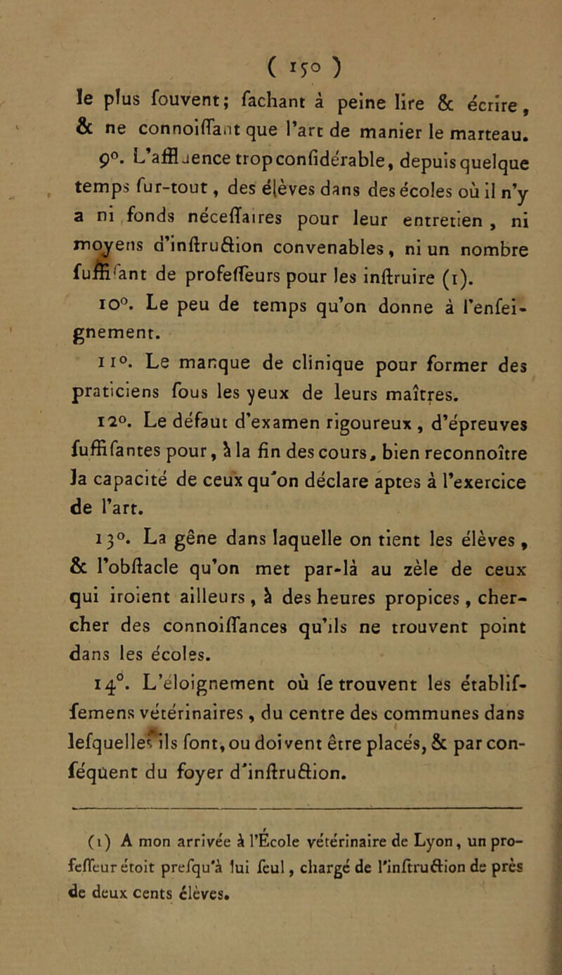 ( *5° ) le plus fouvent; Tachant à peine lire 8c écrire, & ne connoiffa.it que l’art de manier le marteau. 9°. L’afflaence tropconfidérable, depuisquelque temps fur-tout, des éjeves dans des écoles où il n’y a ni fonds neceffaires pour leur entretien , ni moyens a inftruftion convenables, ni un nombre fuffi'ant de profeffeurs pour les inftruire (i). io°. Le peu de temps qu’on donne à l’enfei- gnement. ii°. Le manque de clinique pour former des praticiens fous les yeux de leurs maîtres. 12°. Le défaut d’examen rigoureux , d’épreuves fuffifantes pour, à la fin des cours, bien reconnoître la capacité de ceux qu'on déclare aptes à l’exercice de l’art. 130. La gêne dans laquelle on tient les élèves, & l’obftacle qu’on met par-là au zèle de ceux qui iroient ailleurs, à des heures propices, cher- cher des connoiffances qu’ils ne trouvent point dans les écoles. 140. L’eloignement où fe trouvent les établif- femens vétérinaires, du centre des communes dans lefquelles ils font,ou doivent être placés, & par con- féqüent du foyer d'inftru&ion. r (1) A mon arrivée à l’Ecole vétérinaire de Lyon, un pro- fefleur étoit prefqu'à lui feul, chargé de l'inftruftion de près de deux cents élèves.