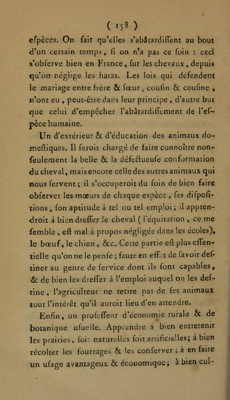 ( *58 ) efpèces. On fait qu’elles s’abâtardiftent au bout d’un certain temps, fi on n’a pas ce foin : ceci s’obferve bien en France, fur les chevaux, depuis qu’on néglige les haras. Les lois qui défendent le mariage entre frère & fœur, coufin & coufine , n’ont eu , peut-être dans leur principe , d’autre but que celui d’empêcher rabâtardiffement de l’ef- pèce humaine. Un d’extérieur & d’éducation des animaux do- meftiques. Il feroit chargé de faire connoître non- feulement la belle &. la défeftueufe conformation du cheval, mais encore celledes autres animaux qui nous fervent; il s'occuperait du foin de bien faire obferver les mœurs de chaque espèce , fes difpofi- tions, fon aptitude à tel ou tel emploi ; il appren- droit à bien dreflfer le cheval ( l'équitation , ce me femble , eft mal à propos négligée dans les écoles), le bœuf, le chien , &c. Cette partie eft plus efifen- tielle qu’on ne le penfe ; faute en effet de favoir def- tiner au genre de fervice dont ils font capables, & de bien les drefler à l’emploi auquel on les def- tine , l’agriculteur ne retire pas de fes animaux tout l’intérêt qu’il auroit lieu d'en attendre. Enfin, un profeffeur d’économie rurale & de botanique ufuelle. Apprendre à bien entretenir les prairies, loi: naturelles foitartificielles; à bien récolter les fourrages & les conferver ; à en faire un ufage avantageux & économique; à bien cul-