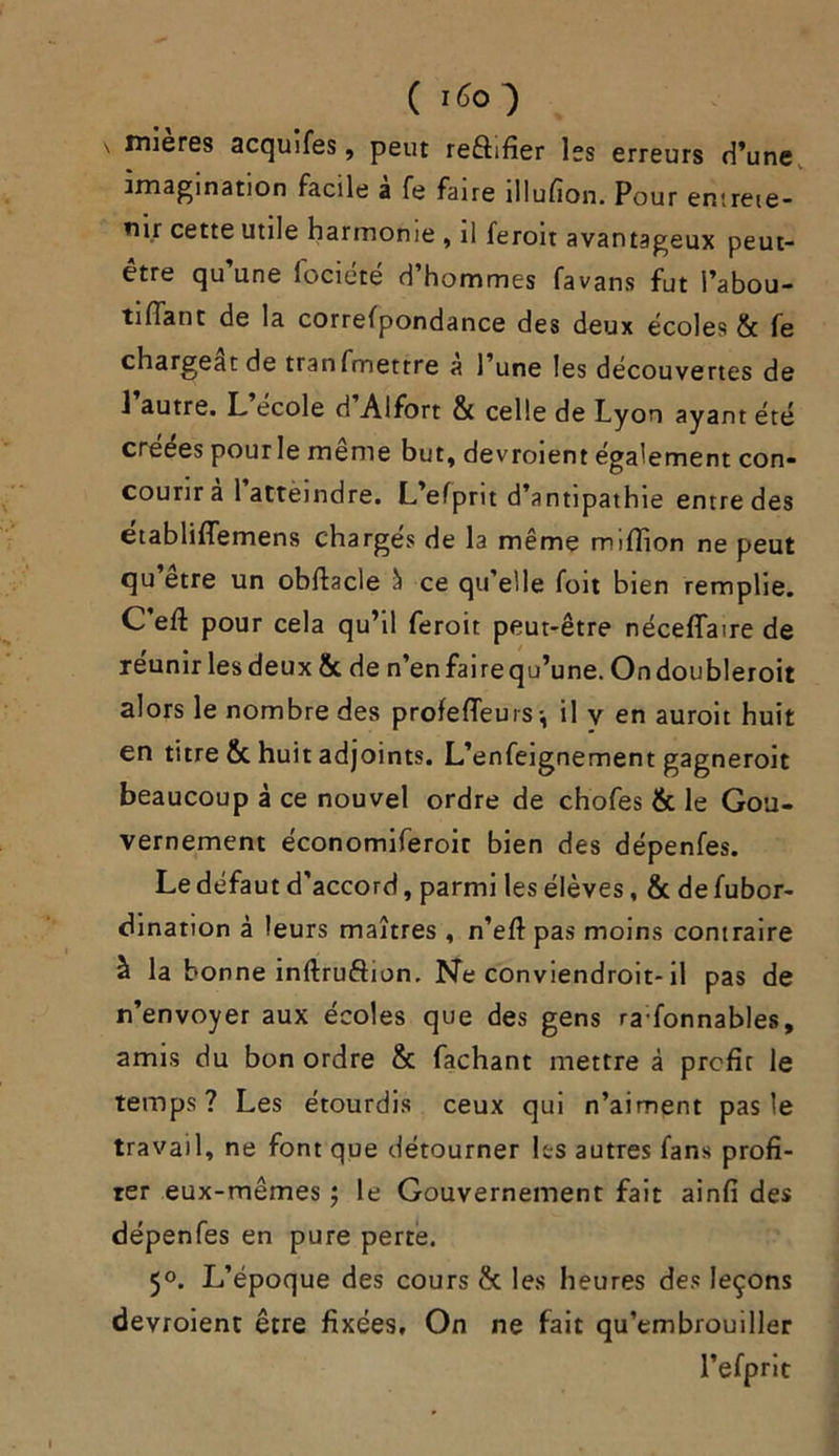 ( 1^0 ■) ' “^res acquifes, peut reûifier les erreurs d’une imagination facile a fe faire îllufion. Pour entrete- nir cette utile harmonie , il feroit avantageux peut- être qu’une fociété d’hommes favans fut l’abou- ti fiant de la correspondance des deux écoles 6c fe chargeât de tranfmettre a l’une les découvertes de 1 autre. L ecole d Alfort & celle de Lyon ayant été créées pourle même but, devroient également con- courir a 1 attèindre. L’eSprit d’antipathie entre des etabliflemens charges de la même million ne peut qu etre un obfiacle à ce qu elle foit bien remplie. C’efl pour cela qu’il feroit peut-être néceflaire de réunir lesdeux 6c de n’enfairequ’une. Ondoubleroit alors le nombre des profefleuis-, il y en auroit huit en titre 6c huit adjoints. L’enfeignement gagneroit beaucoup à ce nouvel ordre de chofes 6c le Gou- vernement économiferoir bien des dépenfes. Le défaut d'accord, parmi les élèves, 6c de fubor- dination à leurs maîtres , n’efi pas moins contraire à la bonne inftruftion. Ne conviendroit-il pas de n’envoyer aux écoles que des gens ra:fonnables, amis du bon ordre 6c fachant mettre à profit le temps? Les étourdis ceux qui n’aiment pas le travail, ne font que détourner les autres fans profi- ter eux-mêmes ; le Gouvernement fait ainfi des dépenfes en pure perte. 5°. L’époque des cours 6c les heures des leçons devroient être fixées. On ne fait qu’embrouiller l’efprit