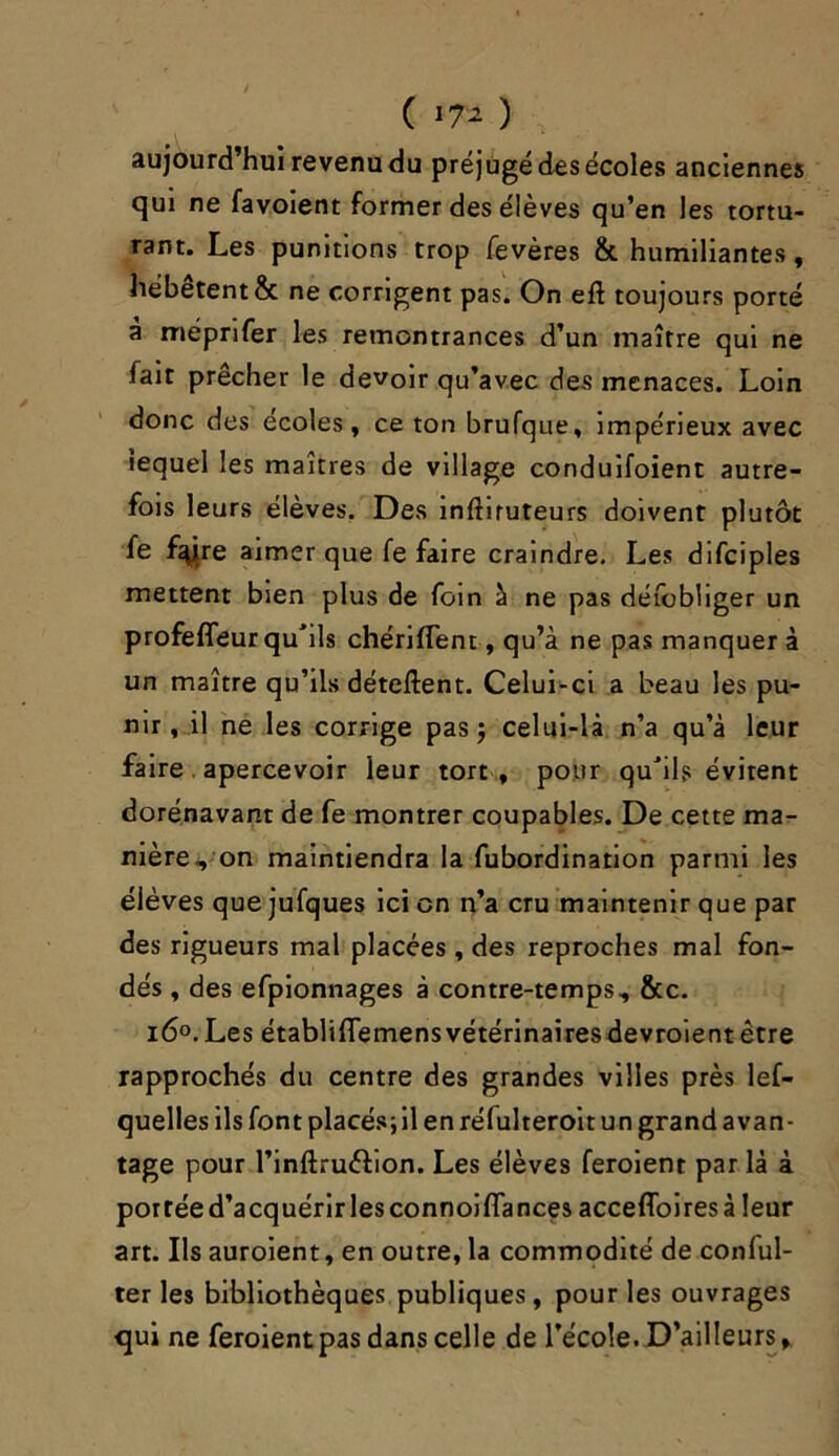 ( *7* ) aujourd’hui revenu du préjugé des écoles anciennes qui ne favoient former des élèves qu’en les tortu- rant. Les punitions trop fevères & humiliantes, hébètent & ne corrigent pas. On eft toujours porté à méprifer les remontrances d’un maître qui ne lait prêcher le devoir qu’avec des menaces. Loin donc des écoles, ce ton brufque, impérieux avec lequel les maîtres de village conduifoient autre- fois leurs élèves. Des inftiruteurs doivent plutôt fe fsÿre aimer que fe faire craindre. Les difciples mettent bien plus de foin à ne pas défobliger un profeffeur qu'ils chérifTent, qu’à ne pas manquer à un maître qu’ils détellent. Celui-ci a beau les pu- nir, il ne les corrige pas ; celui-là n’a qu’à leur faire apercevoir leur tort , pour qu'ils évitent dorénavant de fe montrer coupables. De cette ma- nière, on maintiendra la fubordination parmi les élèves que jufques ici en n’a cru maintenir que par des rigueurs mal placées , des reproches mal fon- dés , des efpionnages à contre-temps, &c. i6°. Les établifiemens vétérinaires devroient être rapprochés du centre des grandes villes près lef- quelles ils font placés;il en réfulteroit un grand avan- tage pour l’inftruélion. Les élèves feroienr par là à portéed’acquérirlesconnoilfances accefloiresà leur art. Ils auroient, en outre, la commodité de conful- ter les bibliothèques publiques, pour les ouvrages qui ne feroient pas dans celle de l’école. D’ailleurs,