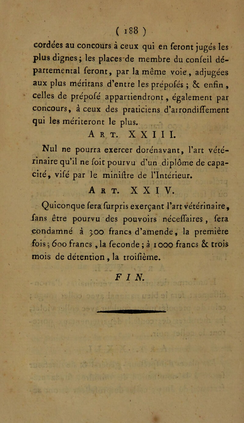 cordées au concours à ceux qui en feront jugés les plus dignes; les placesde membre du confeil dé- partemental feront, par la même voie , adjugées aux plus méritans d’entre les prépofés ; & enfin , celles de prépofé appartiendront, également par concours, à ceux des praticiens d’airondiffement qui les mériteront le plus. Art. XXIII. Nul ne pourra exercer dorénavant, l’art vété- rinaire qu’il ne foit pourvu d’un diplôme de capa- cité, vifé par le miniftre de l’Intérieur. Art. XXIV. Quiconque fera furpris exerçant l’art vétérinaire, fans être pourvu des pouvoirs nécefiaires, fera condamné à 3,00 francs d’amende, la première fois ; 600 francs , la fécondé ; à 1000 francs & trois mois de détention, la troifième. FIN.