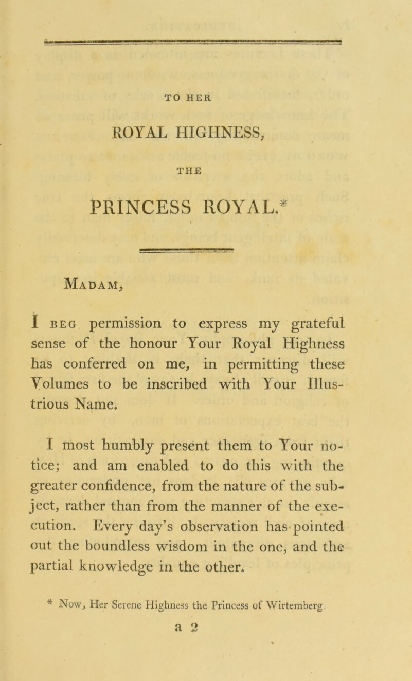 TO HER ROYAL HIGHNESS, THE PRINCESS ROYAL.* Madam, I beg permission to express my grateful sense of the honour Your Royal Highness has conferred on me, in permitting these Volumes to be inscribed with Your Illus- trious Name. \ I most humbly present them to Your no- tice; and am enabled to do this with the greater confidence, from the nature of the sub- ject, rather than from the manner of the exe- cution. Every day’s observation has pointed out the boundless wisdom in the one, and the partial knowledge in the other. * Now, Her Serene Highness the Princess of Wirtemberg a 2