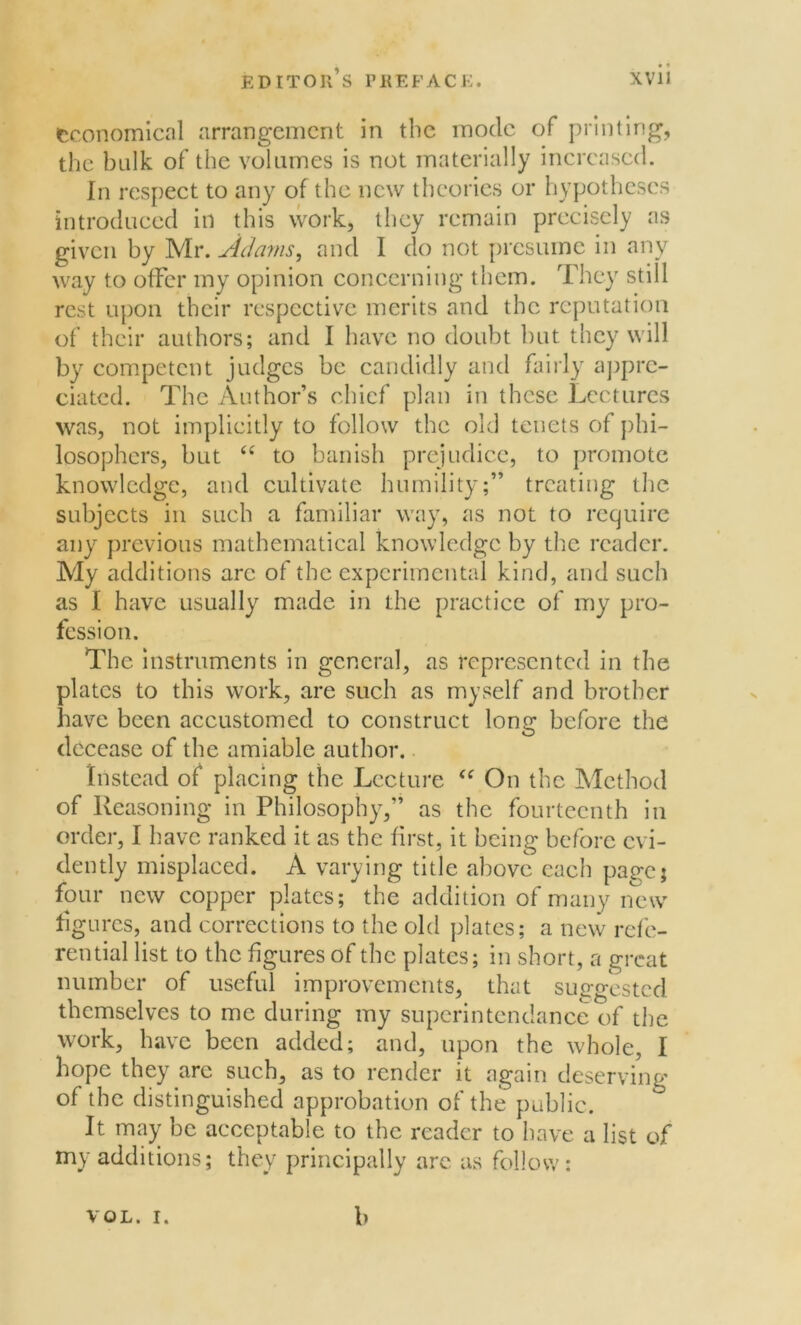 economical arrangement in the inode of printing, the bulk of the volumes is not materially increased. In respect to any of the new theories or hypotheses introduced in this work, they remain precisely as given by Mr. Adams, and I do not presume in any way to offer my opinion concerning them. They still rest upon their respective merits and the reputation of their authors; and I have no doubt but they will by competent judges be candidly and fairly appre- ciated. The Author’s chief plan in these Lectures was, not implicitly to follow the old tenets of phi- losophers, but C( to banish prejudice, to promote knowledge, and cultivate humility;” treating the subjects in such a familiar way, as not to require any previous mathematical knowledge by the reader. My additions arc of the experimental kind, and such as I have usually made in the practice of my pro- fession. The instruments in general, as represented in the plates to this work, are such as myself and brother have been accustomed to construct long before the decease of the amiable author. Instead of placing the Lecture <f On the Method of Reasoning in Philosophy,” as the fourteenth in order, I have ranked it as the first, it being before evi- dently misplaced. A varying title above each pa^cj four new copper plates; the addition of many new figures, and corrections to the old plates; a new refe- rential list to the figures of the plates; in short, a great number of useful improvements, that suggested themselves to me during my superin tendance of the work, have been added; and, upon the whole, I hope they are such, as to render it again deserving of the distinguished approbation of the public. It may be acceptable to the reader to have a list of my additions; they principally are as follow: VOL. i. b