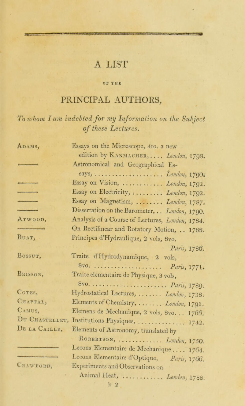 A LIST OF THE PRINCIPAL AUTHORS, To whom I am indebted for my Information on the Subject of these Lectures. Adams, Essays on the Microscope, 4to. a new edition by Kanmacher, .... London, 1 793. ■ Astronomical and Geographical Es- says, London, 179O. Essay on Vision, London, 1/Q2. ■ Essay on Electricity, London, 1/92. Essay on Magnetism, London, 1767. Dissertation on the Barometer,.. London, l/pO. Atwood, Analysis of a Course of Lectures, London, 1/84. On Rectilinear and Rotatory Motion, .. 1788. Buat, Principes d’Hydraulique, 2 vels, 8vo. Paris, 17S 6. Bossut, Traite d’Hydrodynamique, 2 vols, 8v0- Paris, 1771. Brisson, Traite elementaire de Physique, 3 vols, 8vo Paris, 1789. Cotes, Hydrostatical Lectures, London, 173S, Chartal. Elements of Chemistry, London, 1791. Camus, Elemens de Mechanique, 2 vols, 8vo. .. 1766. Du Chastellet, Institutions Physiques, 1~42. De la Caille, Elements of Astronomy, translated by Rorertson, London, 1750. Lecons Elementaire de Mechanique 1/64. Lecons Elementaire d’Optique, Paris, 1/66. Cr a\vford, Experiments and Observations on Animal Heat, London, 178S. b 2