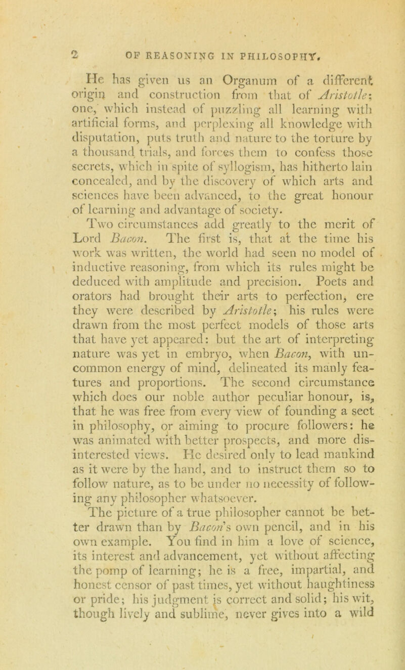 He has given us an Organum of a different origin and construction from that of Aristotle; one, which instead of puzzling all learning with artificial forms, and perplexing all knowledge with disputation, puts truth and nature to the torture by a thousand, trials, and forces them to confess those secrets, which in spite of syllogism, has hitherto lain concealed, and by the discovery of which arts and sciences have been advanced, to the great honour of learning and advantage of society. Two circumstances add greatly to the merit of Lord Bacon. The first is, that at the time his work was written, the world had seen no model of inductive reasoning, from which its rules might be deduced with amplitude and precision. Poets and orators had brought their arts to perfection, ere they were described by Aristotle; his rules were drawn from the most perfect models of those arts that have yet appeared: but the art of interpreting nature was yet in embryo, when Bacon, with un- common energy of mind, delineated its manly fea- tures and proportions. The second circumstance which does our noble author peculiar honour, is, that he was free from every view of founding a sect in philosophy, or aiming to procure followers: he was animated with better prospects, and more dis- interested views. Pic desired only to lead mankind as it were by the hand, and to instruct them so to follow nature, as to be under no necessity of follow- ing any philosopher whatsoever. The picture of a true philosopher cannot be bet- ter drawn than by Bacon s own pencil, and in his own example. You find in him a love of science, its interest and advancement, yet. without affecting the pomp of learning; he is a free, impartial, and honest censor of past times, yet without haughtiness or pride; his judgment is correct and solid; his writ, though lively and sublime, never gives into a wild /