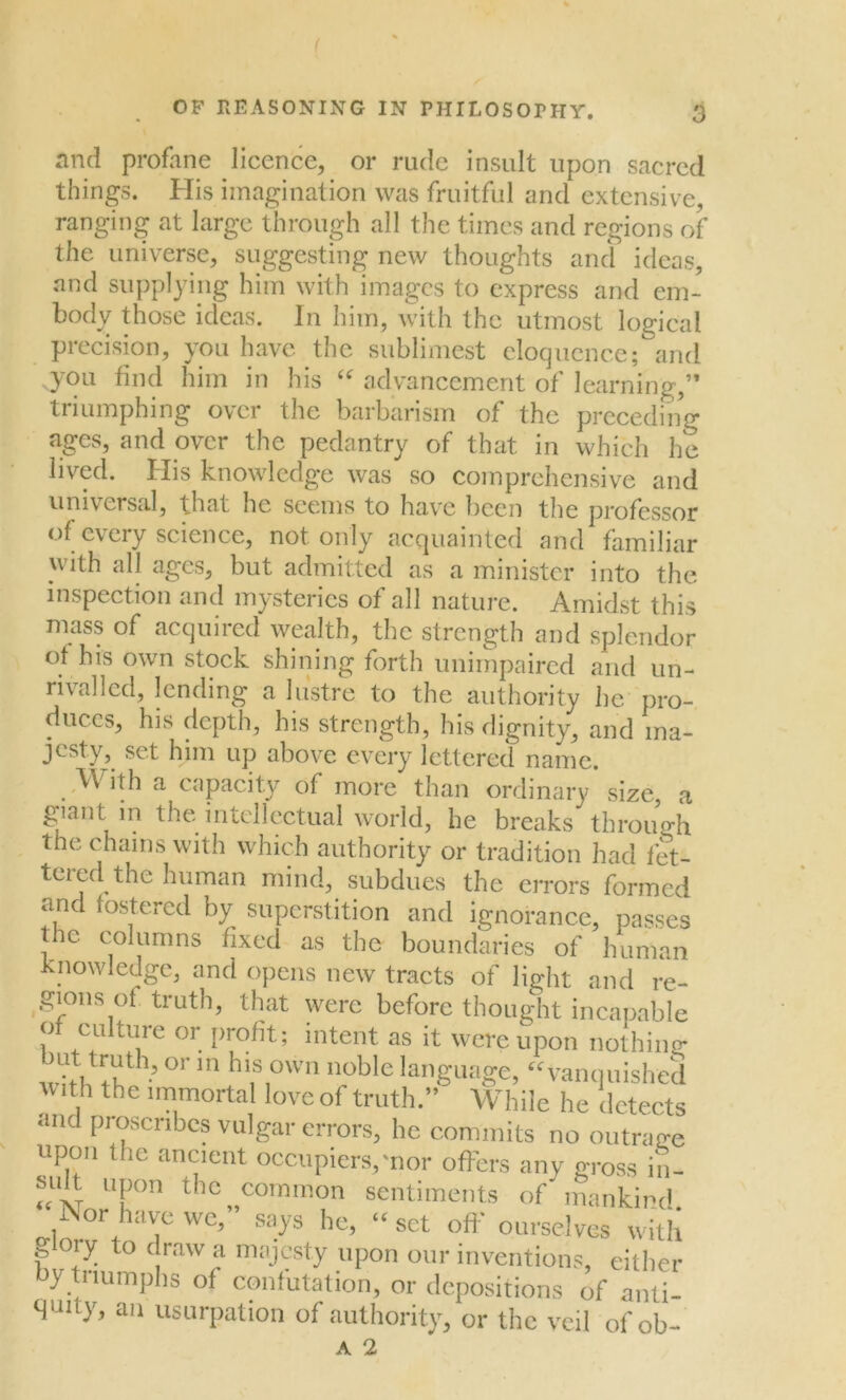 ( OP REASONING IN PHILOSOPHY. 3 and profane licence, or rude insult upon sacred things. His imagination was fruitful and extensive, ranging at large through all the times and regions of the universe, suggesting new thoughts and ideas, and supplying him with images to express and em- body those ideas. In him, with the utmost logical precision, you have the sublimest eloquence; and .you find him in his “ advancement of learning,” triumphing over the barbarism of the preceding ages, and over the pedantry of that in which he lived. His knowledge was so comprehensive and universal, that he seems to have been the professor of every science, not only acquainted and familiar with all ages, but admitted as a minister into the inspection and mysteries of all nature. Amidst this mass of acquired wealth, the strength and splendor of his own stock shining forth unimpaired and un- rivalled, lending a lustre to the authority he pro- duces, his depth, his strength, his dignity, and ma- jesty, set him up above every lettered name. With a capacity of more than ordinary size, a giant in the intellectual world, he breaks through the chains with which authority or tradition had fet- tered the human mind, subdues the errors formed and fostered by superstition and ignorance, passes the columns fixed as the boundaries of human Knowledge, and opens new tracts of lipbr nnrl •, * , —5 (ji ann- qnny, an usurpation of authority, or the veil of ob-