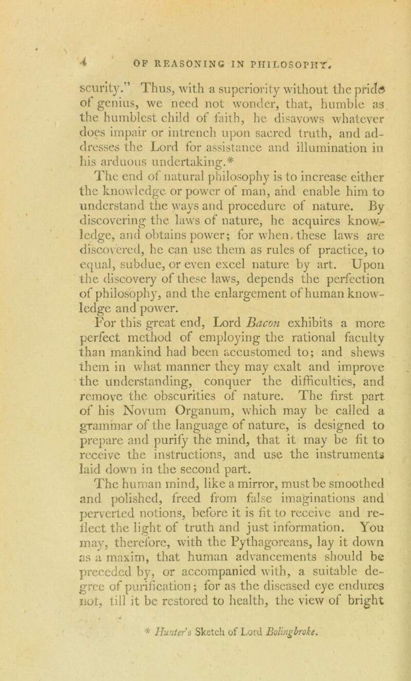 scurity. ’ Thus, with a superiority without the prided ot genius, we need not wonder, that, humble as the humblest child of faith, he disavows whatever does impair or intrench upon sacred truth, and ad- dresses the Lord for assistance and illumination in his arduous undertaking.* The end of natural philosophy is to increase either the knowledge or power of man, and enable him to understand the ways and procedure of nature. By discovering the laws of nature, he acquires know- ledge, and obtains power; for when, these laws are discovered, he can use them as rules of practice, to equal, subdue, or even excel nature by art. Upon the discovery of these laws, depends the perfeetion of philosophy, and the enlargement of human know- ledge and power. For this great end, Lord Bacon exhibits a more perfect method of employing the rational faculty than mankind had been accustomed to; and shews them in what manner they may exalt and improve the understanding, conquer the difficulties, and remove the obscurities of nature. The first part of his Novum Organum, which may be called a grammar of the language of nature, is designed to prepare and purify the mind, that it may be fit to receive the instructions, and use the instruments laid down in the second part. The human mind, like a mirror, must be smoothed and polished, freed from false imaginations and perverted notions, before it is fit to receive and re- flect the light of truth and just information. You may, therefore, with the Pythagoreans, lay it down as a maxim, that human advancements should be preceded by, or accompanied with, a suitable de- gree of purification; for as the diseased eye endures not, till it be restored to health, the view of bright , .ti I , * Hunters Sketch of Lord Boling broke.