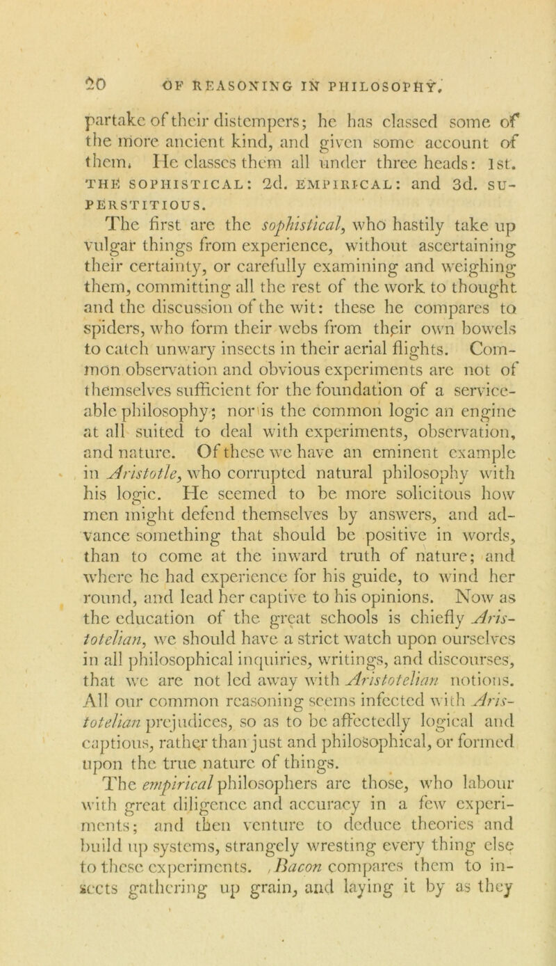 £0 partake of their distempers; he has classed some of the more ancient kind, and given some account of them* He classes them all under three heads: 1st. the sophistical: 2d. empirical: and 3d. su- perstitious. The first are the sophistical, who hastily take up vulgar things from experience, without ascertaining their certainty, or carefully examining and weighing them, committing all the rest of the work to thought and the discussion of the wit: these he compares to spiders, who form their webs from thpir own bowels to catch unwary insects in their aerial flights. Com- mon observation and obvious experiments arc not of themselves sufficient for the foundation of a service- able philosophy; nor'is the common logic an engine at all suited to deal with experiments, observation, and nature. Of these we have an eminent example in Aristotle, who corrupted natural philosophy with his locric. He seemed to be more solicitous how men might defend themselves by answers, and ad- vance something that should be positive in words, than to come at the inward truth of nature; and where he had experience for his guide, to wind her round, and lead her captive to his opinions. Now as the education of the great schools is chiefly Aris- totelian, we should have a strict watch upon ourselves in all philosophical inquiries, writings, and discourses, that we are not led away with Aristotelian notions. All our common reasoning seems infected with Aris- totelian prejudices, so as to be affectedly logical and captious, rather than just and philosophical, or formed upon the true nature of things. The empirical philosophers arc those, who labour with great diligence and accuracy in a few experi- ments; and then venture to deduce theories and build up systems, strangely wresting every thing else to these experiments. ,Bacon compares them to in- sects gathering up grain, and laying it by as they