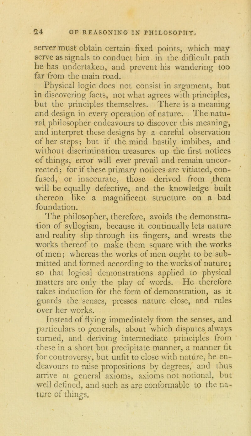 server must obtain certain fixed points, which may serve as signals to conduct him in the difficult path he has undertaken, and prevent his wandering too far from the main road. Physical logic docs not consist in argument, but in discovering facts, not what agrees with principles, but the principles themselves. There is a meaning and design in every operation of nature. The natu- ral philosopher endeavours to discover this meaning, and interpret these designs by a careful observation of her steps; but if the mind hastily imbibes, and without discrimination treasures up the first notices of things, error will ever prevail and remain uncor- rected ; for if these primary notices are vitiated, con- fused, or inaccurate, those derived from ,them will be equally defective, and the knowledge built thereon like a magnificent structure on a bad foundation. The philosopher, therefore, avoids the demonstra- tion of syllogism, because it continually lets nature and reality slip through its fingers, and wrests the works thereof to make them square with the works of men; whereas the works of men ought to be sub- mitted and formed according to the works of nature; so that logical demonstrations applied to physical matters are only the play of words. He therefore takes induction for the form of demonstration, as it guards the senses, presses nature close, and rules over her works. Instead of flying immediately from the senses, and particulars to generals, about which disputes always turned, and deriving intermediate principles from these in a short but precipitate manner, a manner fit for controversy, but unfit to close with nature, he en- deavours to raise propositions by degrees, and thus arrive at general axioms, axioms not notional, but well defined, and such as arc conformable to the na- ture of things.