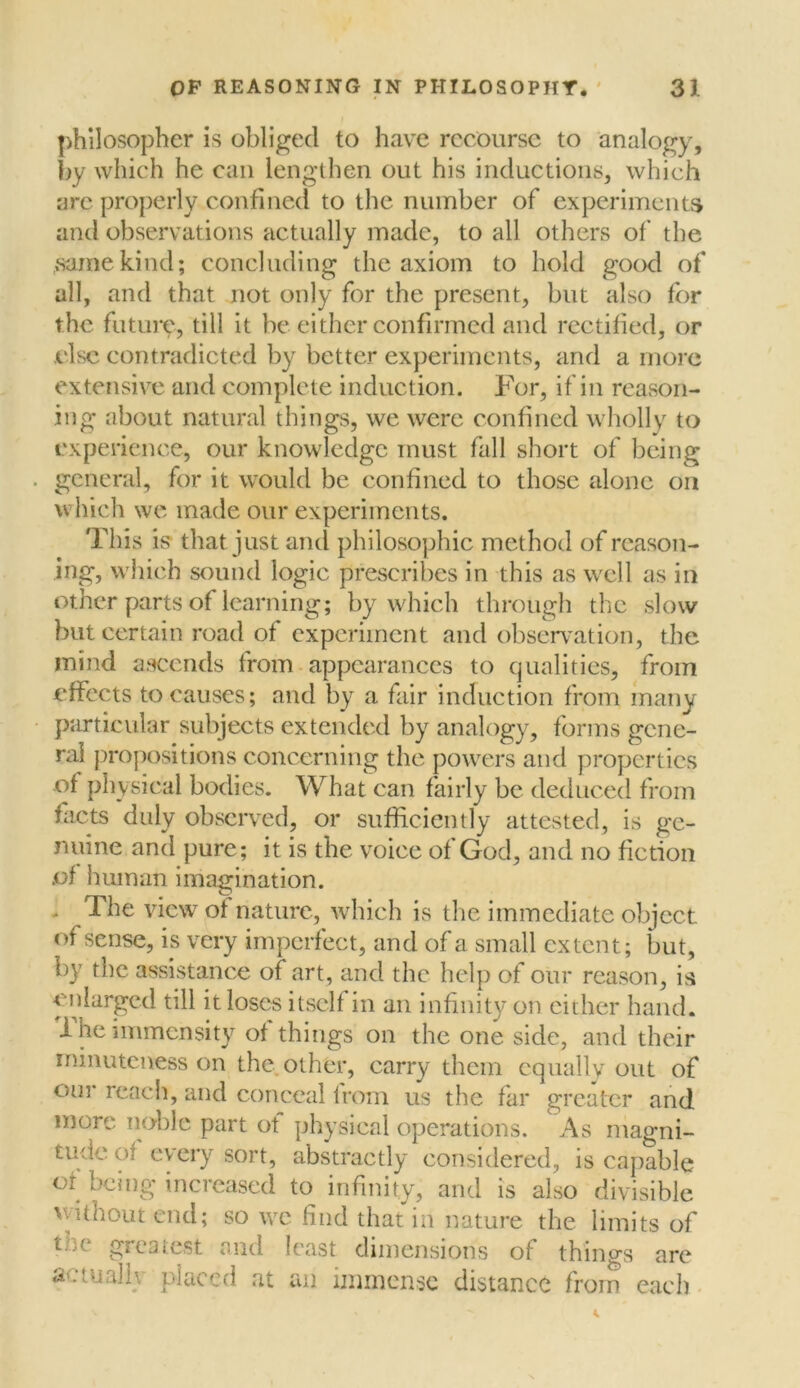 philosopher is obliged to have recourse to analogy, by which he can lengthen out his inductions, which are properly confined to the number of experiments and observations actually made, to all others of the same kind; concluding the axiom to hold good of all, and that not only for the present, but also for the future, till it be either confirmed and rectified, or else contradicted by better experiments, and a more extensive and complete induction. For, if in reason- ing about natural things, we were confined wholly to experience, our knowledge must fall short of being general, for it would be confined to those alone on which we made our experiments. This is that just and philosophic met hod of reason- ing, which sound logic prescribes in this as well as in other parts of learning; by which through the slow but certain road of experiment and observation, the mind ascends from appearances to qualities, from effects to causes; and by a fair induction from many particular subjects extended by analogy, forms gene- ral propositions concerning the powers and properties of physical bodies. What can fairly be deduced from facts duly observed, or sufficiently attested, is ge- nuine and pure; it is the voice of God, and no fiction of human imagination. - The view of nature, which is the immediate object of sense, is very imperfect, and of a small extent; but, by the assistance of art, and the help of our reason, is enlarged till it loses itself in an infinity on either hand. 1 he immensity of things on the one side, and their minuteness on the other, carry them equally out of our reach, and conceal from us the far greater and more noble part ot physical operations. As magni- tude of every sort, abstractly considered, is capable or being increased to infinity, and is also divisible without end; so we find that in nature the limits of t.ce greatest and least dimensions of things are actualh placed at an immense distance from each