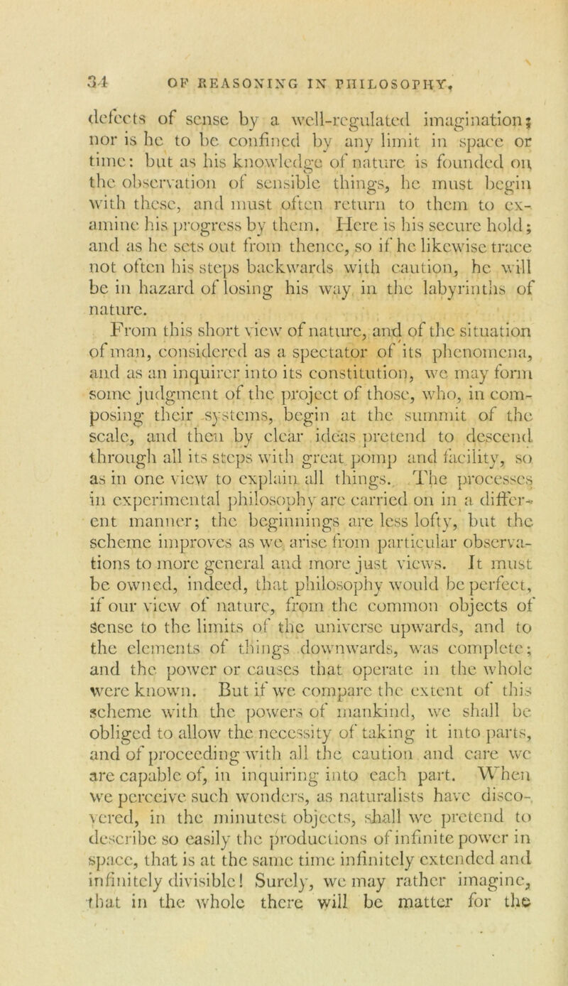 defects of sense by a well-regulated imagination; nor is he to be confined by any limit in space or time: but as his knowledge of nature is founded on, the observation of sensible things, he must begin with these, and must often return to them to ex- amine his progress by them. Here is his secure hold; and as he sets out from thence, so if he likewise trace not often his steps backwards with caution, he will be in hazard of losing his way in the labyrinths of nature. From this short view of nature, and of the situation of man, considered as a spectator of its phenomena, and as an inquirer into its constitution, we may form some judgment of the project of those, who, in com- posing their systems, begin at the summit of the scale, and then by clear ideas pretend to descend through all its steps with great pomp and facility, so as in one view to explain all things. The processes in experimental philosophy are carried on in a differ- ent manner; the beginnings are less lofty, but the scheme improves as we arise from particular observa- tions to more general and more just views. It must be owned, indeed, that philosophy would be perfect, if our view of nature, from the common objects of sense to the limits of the universe upwards, and to the elements of things downwards, was complete; and the power or causes that operate in the whole were known. But if we compare the extent of this scheme with the powers of mankind, we shall be obliged to allow the necessity of taking it into parts, and of proceeding with all the caution and care we are capable of, in inquiring into each part. When we perceive such wonders, as naturalists have disco- vered, in the minutest objects, shall we pretend to describe so easily the productions of infinite power in space, that is at the same time infinitely extended and infinitely divisible! Surely, we may rather imagine, that in the whole there will be matter for the