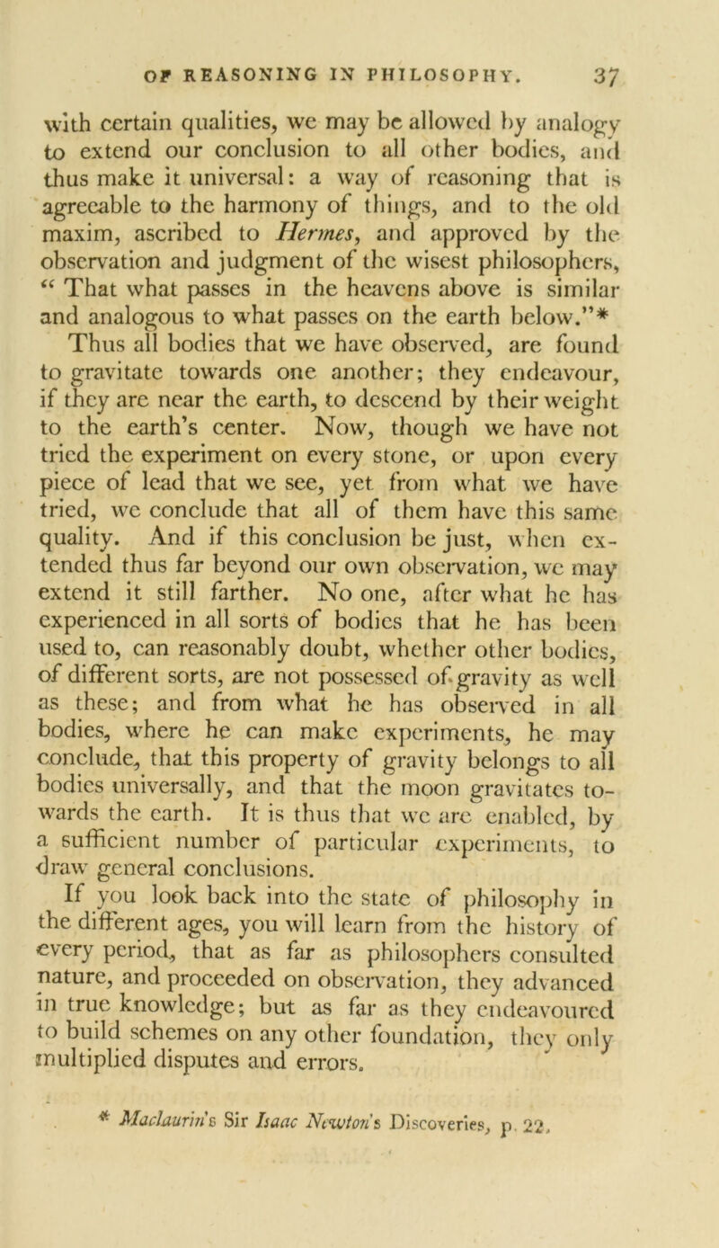 with certain qualities, we may be allowed by analogy to extend our conclusion to all other bodies, and thus make it universal: a way of reasoning that is agreeable to the harmony of things, and to the old maxim, ascribed to Hermes, and approved by the observation and judgment of the wisest philosophers, “ That what passes in the heavens above is similar and analogous to what passes on the earth below.”* Thus all bodies that we have observed, are found to gravitate towards one another; they endeavour, if they arc near the earth, to descend by their weight to the earth’s center. Now, though we have not tried the experiment on every stone, or upon every piece of lead that we see, yet from what we have tried, we conclude that all of them have this same quality. And if this conclusion be just, when ex- tended thus far beyond our own observation, we may extend it still farther. No one, after what he has experienced in all sorts of bodies that he has been used to, can reasonably doubt, whether other bodies, of different sorts, are not possessed of gravity as well as these; and from what he has observed in all bodies, where he can make experiments, he may conclude, that this property of gravity belongs to all bodies universally, and that the moon gravitates to- wards the earth. It is thus that we are enabled, by a sufficient number of particular experiments, to draw general conclusions. If you look back into the state of philosophy in the different ages, you will learn from the history of every period, that as far as philosophers consulted nature, and proceeded on observation, they advanced in true knowledge; but as far as they endeavoured to build schemes on any other foundation, they only multiplied disputes and errors. * MacJaur'm c Sir Isaac Ncwto?i s Discoveries, p. 22,