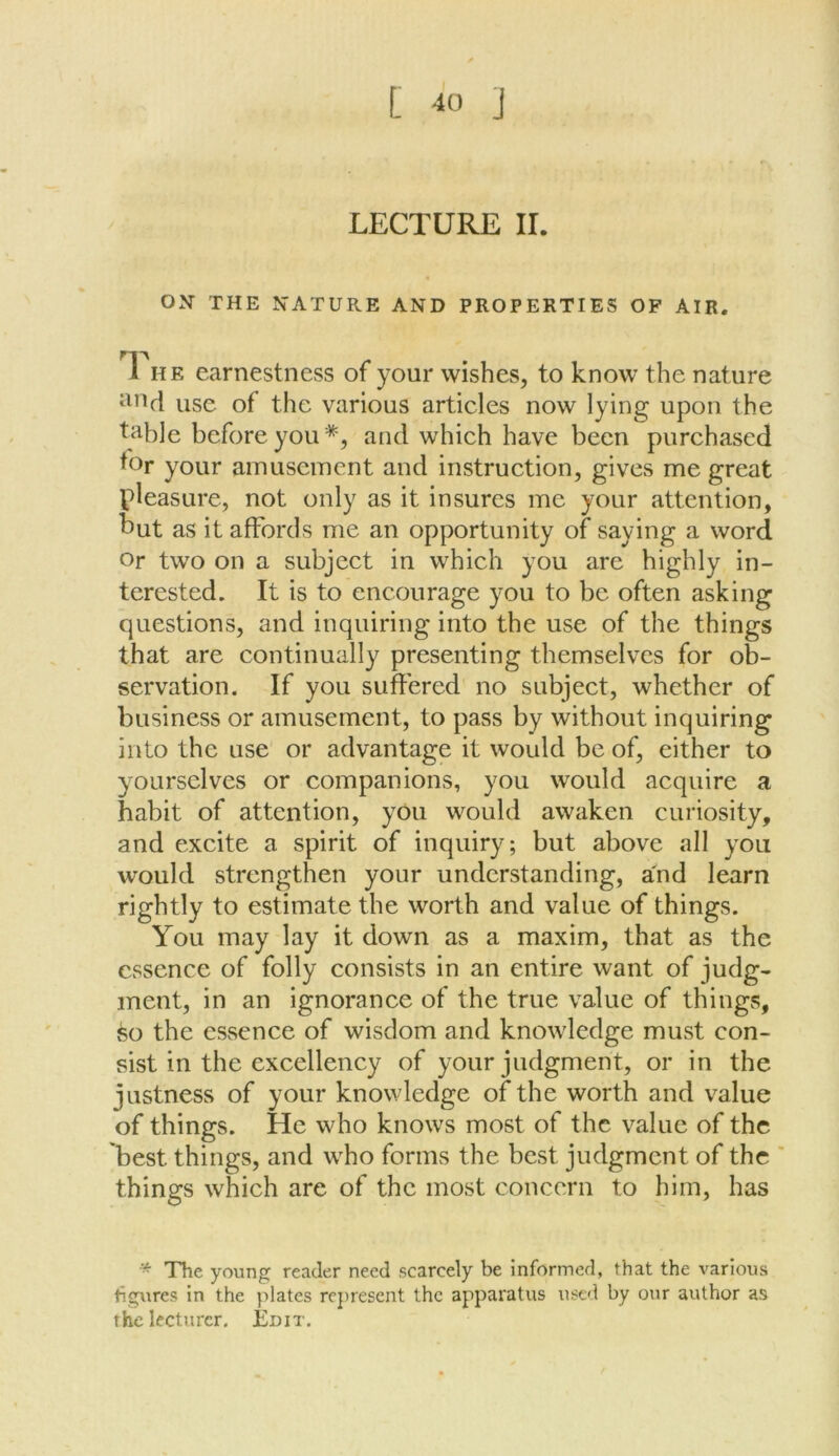 LECTURE II. OX THE NATURE AND PROPERTIES OF AIR. I he earnestness of your wishes, to know the nature and use of the various articles now lying upon the table before you *, and which have been purchased tor your amusement and instruction, gives me great pleasure, not only as it insures me your attention, hut as it affords me an opportunity of saying a word or two on a subject in which you are highly in- terested. It is to encourage you to be often asking questions, and inquiring into the use of the things that are continually presenting themselves for ob- servation. If you suffered no subject, whether of business or amusement, to pass by without inquiring into the use or advantage it would be of, either to yourselves or companions, you would acquire a habit of attention, you would awaken curiosity, and excite a spirit of inquiry; but above all you would strengthen your understanding, and learn rightly to estimate the worth and value of things. You may lay it down as a maxim, that as the essence of folly consists in an entire want of judg- ment, in an ignorance of the true value of things, so the essence of wisdom and knowledge must con- sist in the excellency of your judgment, or in the justness of your knowledge of the worth and value of things. He who knows most of the value of the best things, and who forms the best judgment of the things which are of the most concern to him, has * The young reader need scarcely be informed, that the various figures in the plates represent the apparatus used by our author as the lecturer. Edit.
