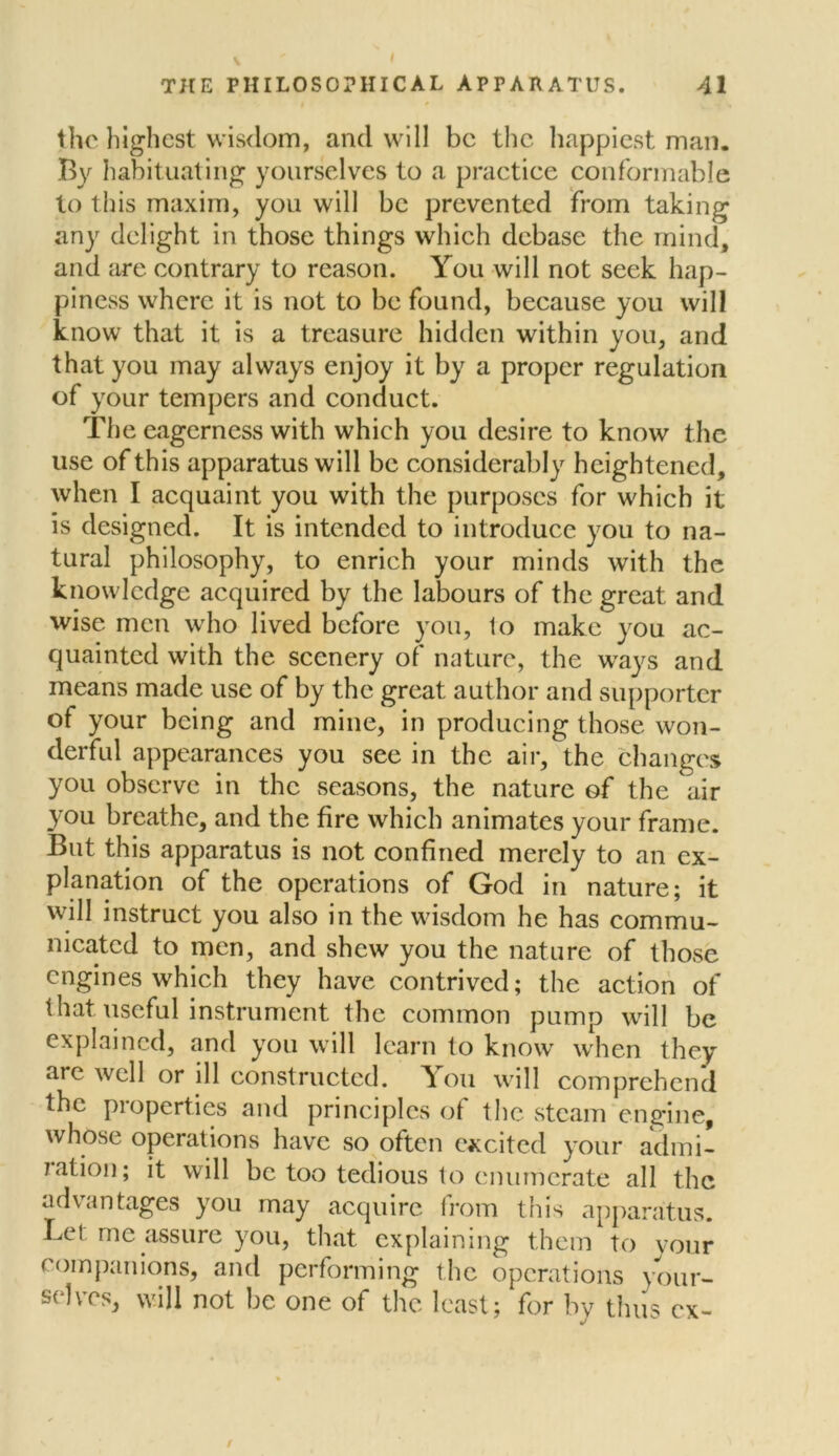 THE PHILOSOPHICAL APPAHATUS. 41 the highest wisdom, and will be the happiest man. By habituating yourselves to a practice conformable to this maxim, you will be prevented from taking any delight in those things which debase the mind, and are contrary to reason. You will not seek hap- piness where it is not to be found, because you will know that it is a treasure hidden within you, and that you may always enjoy it by a proper regulation of your tempers and conduct. The eagerness with which you desire to know the use of this apparatus will be considerably heightened, when I acquaint you with the purposes for which it is designed. It is intended to introduce you to na- tural philosophy, to enrich your minds with the knowledge acquired by the labours of the great and wise men who lived before you, 1o make you ac- quainted with the scenery of nature, the ways and means made use of by the great author and supporter of your being and mine, in producing those won- derful appearances you see in the air, the changes you observe in the seasons, the nature of the air you breathe, and the fire which animates your frame. But this apparatus is not confined merely to an ex- planation of the operations of God in nature; it will instruct you also in the wisdom he has commu- nicated to men, and shew you the nature of those engines which they have contrived; the action of that useful instrument the common pump will be explained, and you will learn to know when they ate well or ill constructed. You will comprehend the properties and principles of the steam engine, whose operations have so often excited your admi- ration; it will be too tedious to enumerate all the advantages you may acquire from this apparatus. Lei me assure you, that explaining them to your companions, and performing the operations your- selves, will not be one of the least; for by thus ex- /