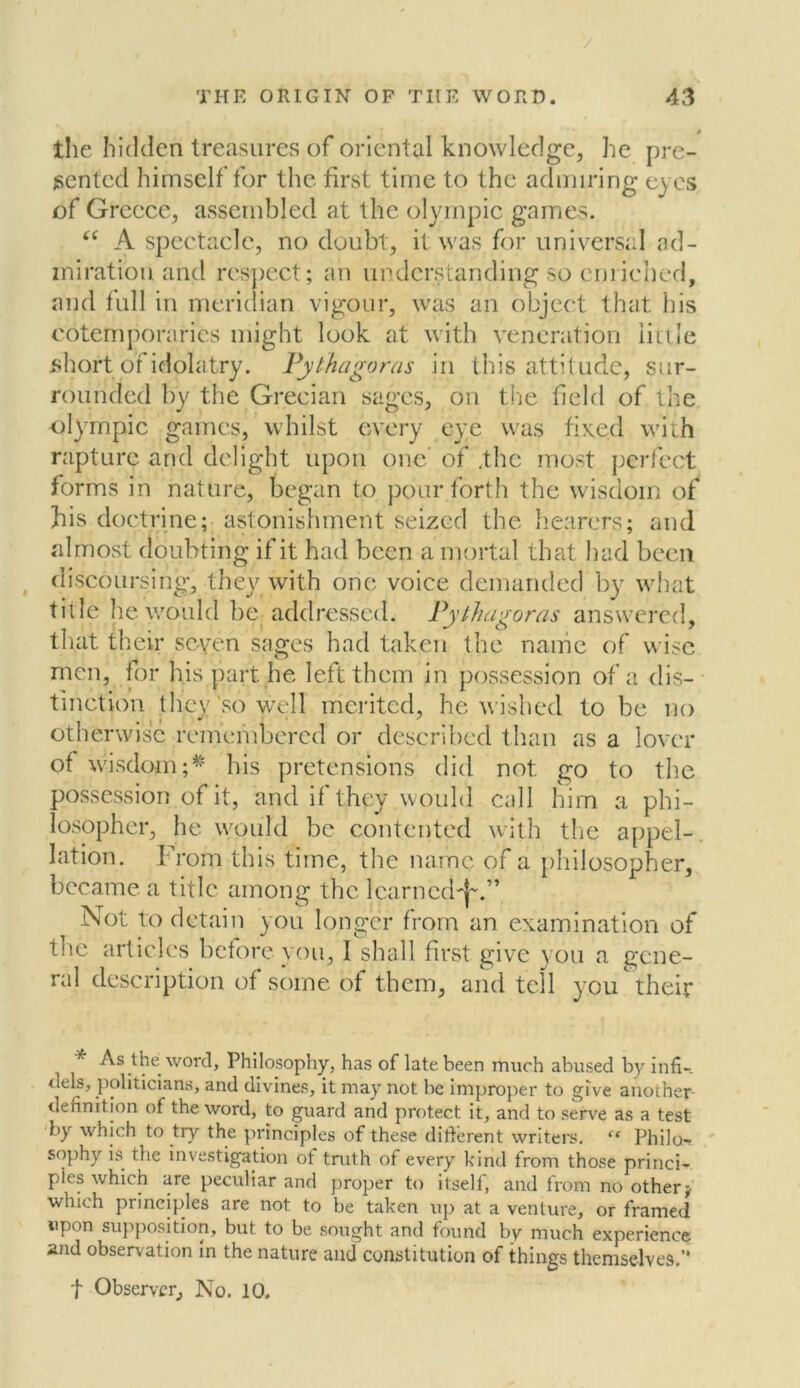 / / the hidden treasures of oriental knowledge, he pre- sented himself for the first time to the admiring eyes of Greece, assembled at the Olympic games. “ A spectacle, no doubt, it was for universal ad- miration and respect; an understanding so enriched, and full in meridian vigour, was an object that his cotemporarics might look at with veneration little short of idolatry. Pythagoras in this attitude, sur- rounded by the Grecian sages, on the field of the Olympic games, whilst every eye was fixed with rapture and delight upon one of .the most perfect forms in nature, began to pour forth the wisdom of his doctrine; astonishment seized the hearers; and almost doubting if it had been a mortal that had been discoursing, they with one voice demanded by what title he would be addressed. Pythagoras answered, that their seven sages had taken the name of wise men, for his part he left them in possession of a dis- tinction they so well merited, he wished to be no otherwise remembered or described than as a lover of wisdom ;* his pretensions did not go to the possession of it, and if they would call him a phi- losopher, he would be contented with the appel- lation. From this time, the name of a philosopher, became a title among the learned^.” Not to detain you longer from an examination of the articles before you, I shall first give you a gene- ral description of some of them, and tell you their * As the word. Philosophy, has of late been much abused by infi-_ <lels, politicians, and divines, it may not be improper to give another definition of the word, to guard and protect it, and to serve as a test by which to try the principles of these different writers. “ Philo- sophy is the investigation of truth of every kind from those princi- ples which are peculiar and proper to itself, and from no other j which principles are not to be taken up at a venture, or framed upon supposition, but to be sought and found by much experience and observation in the nature and constitution of things themselves.’* t Observer, No. 10.