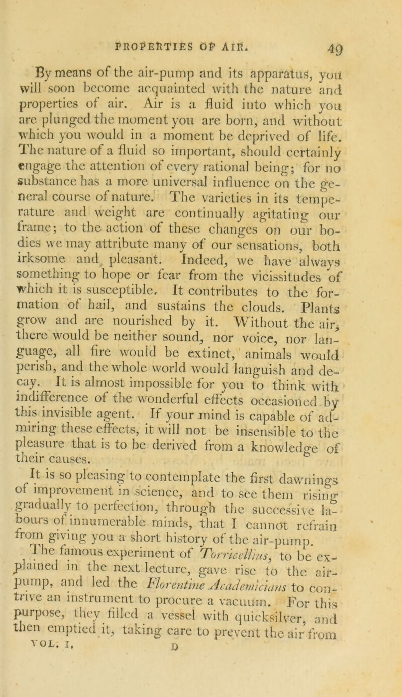 By means of the air-pump and its apparatus, yoil will soon become acquainted with the nature and properties of air. Air is a fluid into which you are plunged the moment you are born, and without which you would in a moment be deprived of life. The nature of a fluid so important, should certainly engage the attention of every rational being; for no substance has a more universal influence on the ge- neral course of nature. The varieties in its tempe- rature and weight are continually agitating our frame; to the action of these changes on our bo- dies we may attribute many of our sensations, both irksome and pleasant. Indeed, we have always something to hope or fear from the vicissitudes of which it is susceptible. It contributes to the for- mation of hail, and sustains the clouds. Plants grow and arc nourished by it. Without the air, there would be neither sound, nor voice, nor lan- guage, all fire would be extinct, animals would perish, and the whole world would languish and de- cay. It is almost impossible for you to think with indifference of the wonderful effects occasioned by this invisible agent. If your mind is capable of ad- miring these effects, it will not be insensible to the pleasure that is to be derived from a knowledge of their causes. It is so pleasing to contemplate the first dawnings of improvement in science, and to see them rising giadually to perfection, through the successive la- bours or innumerable minds, that I cannot refrain from giving you a short history of the air-pump. The famous experiment of Torricellius, to be ex- plained in the next lecture, gave rise to the air- pump, and led the Florentine Academicians to con- trive an instrument to procure a vacuum. For this purpose, they filled a vessel with quicksilver, and then emptied it, taking care to prevent the air from vol. i. D