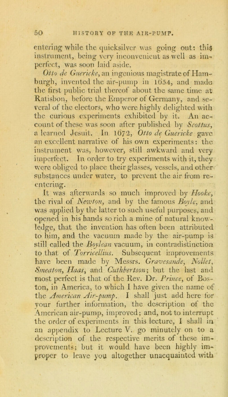 entering while the quicksilver was going out: thi$ instrument, being very inconvenient as well as im- perfect, was soon laid aside. Otto de Guericke, an ingenious magistrate of Ham- burgh, invented the air-pump in lt)54, and made: the first public trial thereof about the same time at Ratisbon, before the Emperor of Germany, and se- veral of the electors, who were highly delighted with the curious experiments exhibited by it. An ac- count of these was soon after published by Scoitus, a learned Jesuit. In 1 <37^3 Otto de Guericke gave an excellent narrative of his own experiments: the instrument was, however, still awkward and very imperfect. In order to try experiments with it, they were obliged to place their glasses, vessels, and other substances under water, to prevent the air from re- entering. It was afterwards so much improved by Hooke, the rival of Newton, and by the famous Boyle, and was applied by the latter to such useful purposes, and opened in his hands so rich a mine of natural know- ledge, that the invention has often been attributed to him, and the vacuum made by the air-pump is still called the Boy lean vacuum, in contradistinction to that of Torricellius. Subsequent improvements have been made by Messrs. Gravesande, Nolle i, Smeaton, Haas, and Cuthbertson; but the last and most perfect is that of the Rev. Dr. Prince, of Bos- ton, in America, to which I have given the name of the American Air-pump. I shall just add here lor your further information, the description of the American air-pump, improved; and, not to interrupt the order of experiments in this lecture, I shall in an appendix to Lecture V. go minutely on to a description of the respective merits of these im- provements; but it would have been highly im- proper to leave you altogether unacquainted with