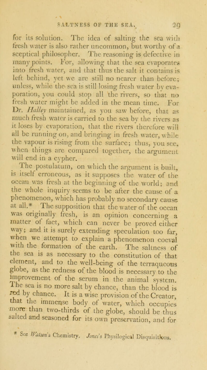 SAITNESS OP THE SEA.^ 2Q for its solution. The idea of salting the sea with fresh water is also rather uncommon, but worthy of a sceptical philosopher. The reasoning is defective in many points. For, allowing that the sea evaporates into fresh v/ater, and that thus the salt it contains is left behind, yet we arc still no nearer than before; unless, while the sea is still losing fresh water by eva^ poration, you could stoj) all the rivers, so that no fresh water might be added in the mean time. For Dr. HalUy maintained, as you saw before, that as much fresh water is carried to the sea by the rivers as it loses by evaporation, that the rivers therefore will all be runningon, and bringing in fresh water, \\ hile the vapour is rising from the surface; thus, you see, when things are compared together, the argument will end in a cypher. 'Ihe postulatum, on wlilch the argument Is, built, is itself erroneous, as it supposes the w'ater of the ocean was fresh at the beginning of the world; and the whole inquiry seems to be after the cause of a phenomenon, wdiich has probably no secondary cause at all.*^ The supposition that thcw’atcrof the ocean was originally fresh, is an opinion concerning a matter of fact, which can never be prov^cd either way; and it is surely extending speculation too far, when we attempt to explain a phenomenon coeval with the formation of the earth. The saltncss of the sea is as necessary to the constitution of that element, and to the W'^ell-bcing of the terraqueous globe, as the redness of the blood is necessary to the improvement of the serum in the animal system. 1 he sea is no more salt by chance, than the blood is red by chance. It is a wise provision of the Creator, that the immense body of w^ater, w'hich occupies more than two-thirds of the globe, should be thus malted and seasoned for its own preservation, and for See Watson s Chemistry. Jones's Physllogical Disquisltxjns.