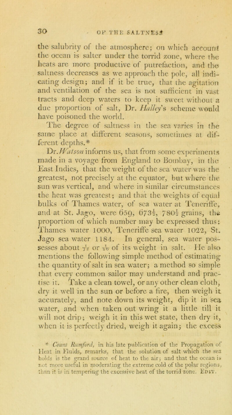 OF THK SALTXES^ the salubrity of the atmosphere; on which accourit the ocean is salter under the torrid zone, where the heats are more productive of putrefaction, and the> saltness decreases as we approach the pole, idl indi- cating design; and if it be true, that the agitation and ventilation of the sea is not sufficient in vast tracts and deep waters to keep it sweet without a due proportion of salt, Dr. ]{alley s scheme would have poisoned the world. The degree of saltncss in the sea varies in the same place at different seasons, somciimcs at dif- ferent depths.* JVatson informs us, tliat from some experiments made in a voyage from England to Bombay, in the East Indies, that the weight of the sea water was the greatest, not precisely at the equator, but where the sun was vertical, and where in similar circumstances the heat was greatest; and that the weights of equal bvdks of Thames water, of sea water at Tcncriffe, aTtd at St. Jago, were fi59, t)73^, 780^ grains, the proportion of which number may be expressed thus: Thames wxiter 1000, Tcneriffe sea water 1022, St, Jago seawater 1184. In general, sea water pos- sesses about tV or w of its weight in salt. He also mentions the following simple method of estimating the quantity of salt in sea water; a method so simple that every common sailor may understand and prac- tise it. Take a clean to\vel, or any other clean cloth, dry it well in the sun or before a fire, then weigh it accurately, and note down its weight, dip it in sea water, and when taken out wring it a little till it will not drip; weigh it in this wet state, then dry it, when it is perfectly dried, weigh it again; the excess * Count Rumford, in his late publication of the Propagation of Heat in Fluids, remarks, that the solution of salt which the sea holds is the grand source (>f heat to the air; and that the ocean is Tiot more useful in moderating the extreme cold of the polar regions, than it is in tempering the excessive heal of the torrid zone. Elut.