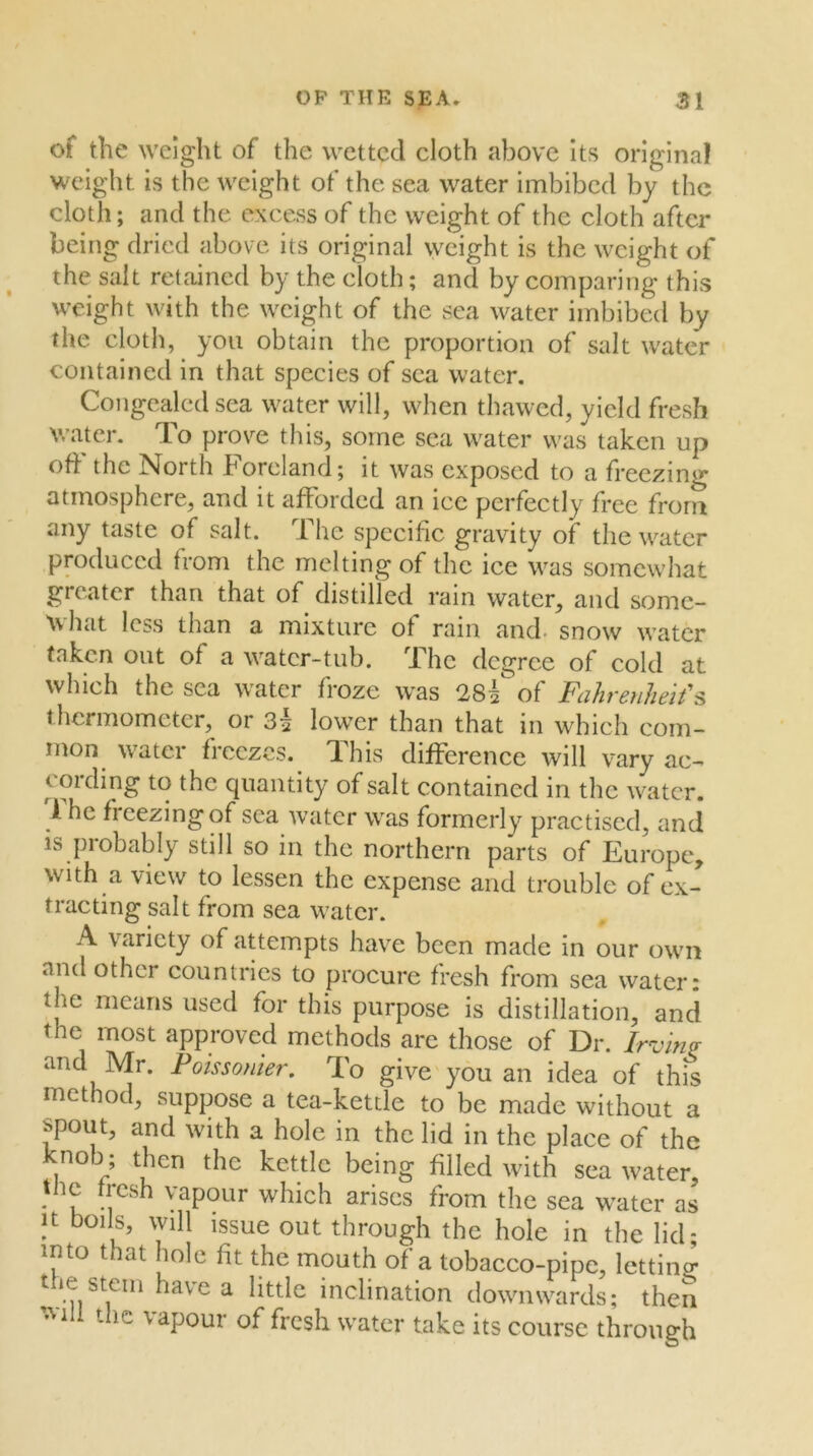 of the weight of the wetted cloth above Its original weight is the weight of the sea water imbibed by the cloth; and the excess of the weight of the cloth after being dried above its original weight is the weight of the salt retained by the cloth; and by comparing this weight with the weight of the sea water imbibed by the cloth, you obtain the proportion of salt water contained in that species of sea water. Congealed sea water will, when thawed, yield fresh water. To prove this, some sea water was taken up oft the North Foreland; it was exposed to a freezing atmosphere, and it afforded an ice perfectly free from any taste of salt. The specific gravity of the water produced from the melting of the ice was somewhat greater than that of distilled rain water, and some- Avhat less than a mixture of rain and. snow water taken out of a water-tub. The degree of cold at which the sea water froze was 28^ of Fdhreuheit's thermometer, or 3| lower than that in which com- inon^ watei ficczcs. dhis difference will vary ac- cording to the quantity of salt contained in the water. 1 he freezingof sea water was formerly practised, and is probably still so in the northern parts of Europe, with a view to lessen the expense and trouble of ex- tracting salt from sea water. A variety of attempts have been made in our own and other countries to procure fresh from sea water* the means used for this purpose is distillation, and the most approved methods are those of Dr. Irving and Mr. Poissonier. To give you an idea of this method, suppose a tea-kettle to be made without a spout, and with a hole in the lid in the place of the knob ; then the kettle being filled with sea water, the fresh vapour which arises from the sea water as It boils, will issue out through the hole in the lid; into that hole fit the mouth of a tobacco-pipe, lettinp; t le stem have a little inclination downwards; then ’.Mil the vapour of fresh water take its course through