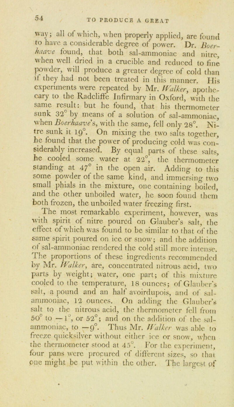 TO PRODUCE A GREAT way; all of w'hich, when properly applied, are found to have a considerable degree of power. Dr. Boer- huave found, that both sal-ammoniac and nitre, when well dried in a crucible and reduced to fine powder, will produce a greater degree of cold than if they had not been treated in this manner. His experiments were repeated by Mr. ^Valker, apothe- cary to the RadclifFe Infirmary in Oxford, with the same result; but he found, that his thermometer sunk 32 by means of a solution of sal-ammoniac, when Boerhaave’s, with the same, fell only 28°. Ni- tre sunk it ig°. On mixing the two salts together, he found that the power of producing cold was con- siderably increased. By equal parts of these salts, he cooled some water at 22°, the thermometer standing at 47° in the open air. Adding to this some powder of the same kind, and immersing two small phials in the mixture, one containing boiled, and the other unboiled water, he soon found them both frozen, the unboiled water freezing first. The most remarkable experiment, however, was with spirit of nitre poured on Glauber’s salt, the effect of which was found to be similar to that of the same spirit poured on ice or snow; and the addition of sal-ammoniac rendered the cold still more intense. The proportions of these ingredients recommended by Mr. IValker, are, concentrated nitrous acid, ttvo parts by weight; water, one part; of this mixture cooled to the temperature, 18 ounces; of Glauber's salt, a pound and an half avoirdupois, and of sal- ammoniac, 12 ounces. On adding the Glaidtcr’s salt to the nitrous acid, the thermometer fell from 50° to —1°, or 52°; and on the addition of the sal- ammoniac, to —9°. Thus Mr. IVaJker was able to freeze quicksilver without cither ice or snow, when the thermometer stood at 45°. For tlic experiment, four pans were procured of different sizes, so that one might be put within the other. The largest pf