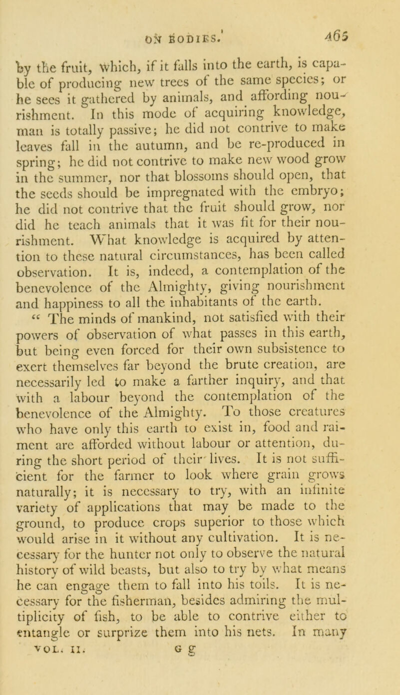 ON bodies/ ^65 by the fruit, which, if it falls into the earth, is capa- ble of producing' new trees of the same species; or he sees it gathered by animals, and affording nou- rishment. In this mode of acquiring knowledge, man is totally passive; he did not contrive to make leaves fall in the autumn, and be re-produced in spring; he did not contrive to make new wood grow in the summer, nor that blossoms should open, that the seeds should be impregnated with the embryo; he did not contrive that the fruit should grow, nor did he teach animals that it was fit for their nou- rishment. What knowledge is acquired by atten- tion to these natural circumstances, has been called observation. It is, indeed, a contemplation of the benevolence of the Almighty, giving nourishment and happiness to all the inhabitants of the earth. The minds of mankind, not satisfied with their powers of observation of what passes in this earth, but being even forced for their own subsistence to exert themselves far beyond the brute creation, are necessarily led to make a farther inquirjy and that with a labour beyond the eontemjilation of the benevolence of the Almighty. To those creatures who have only this earth to exist in, food and rai- ment are afforded without labour or attention, du- ring the short period of their'lives. It is not suffi- cient for the farmer to look where grain grows naturally; it is necessary to try, with an infinite variety of applications that may be made to the ground, to produce crops superior to those which would arise in it without any cultivation. It is ne- cessary for the hunter not only to observe the natural history of wild beasts, but also to try by what means he can engage them to fall into his toils. It is ne- cessary for the fisherman, besides admiring the mul- tiplicity of fish, to be able to contrive either to entangle or surprize them into his nets. In many VOL. n. G g;