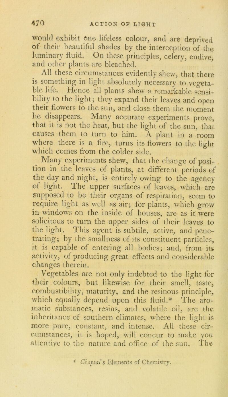 would exhibit one lifeless colour, and are deprived of their beautiful shades by the interception of the luminary fluid. On these principles, celery, endive, and other plants are bleached. All these circumstances evidently shew, that there is something in light absolutely necessary to vegeta- ble life. Hence all plants shew a remarkable sensi- bility to the light; they expand their leaves and open their flowers to the sun, and close them the moment he disappears. Many accurate experiments prove, that it is not the heat, but the light of the sun, that causes them to turn to him. A plant in a room where there is a fire, turns its flowers to the light which comes from the colder side. Many experiments shew, that the change of posi- tion in the leaves of plants, at different periods of the day and night, is entirely owing to the agency of light. The upper surfaces of leaves, which are supposed to be their organs of respiration, seem to require light as well as air; for plants, which grow in windows on the inside of houses, are as it were solicitous to turn the upper sides of their leaves to the light. This agent' is subtile, active, and pene- trating; by the smallness of its constituent particles, it is capable of entering all bodies; and, from its activity, of producing great effects and considerable changes therein. Vegetables are not only indebted to the light for their colours, but likewise for their smell, taste, combustibility, maturity, and the resinous principle, which equally depend upon this fluid.* The aro- matic substances, resins, and volatile oil, are the inheritance of southern climates, where the light is more pure, constant, and intense. All these cir- cumstances, it is hoped, will concur to make you attentive to the nature and office of the sun. The