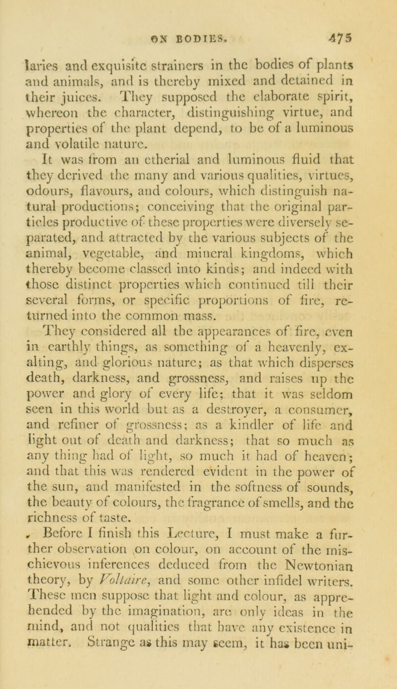 lanes and exquisite strainers in the bodies of plants and animals, and is thereby mixed and detained in their juices. Tliey supposed the elaborate spirit, whereon the character, distinguishing virtue, and properties of the plant depend, to be of a luminous and volatile nature. It was from an ctherial and luminous fluid that they derived the many and various qualities, virtues, odours, flavours, and colours, which distinguish na- tural productions; conceiving that the original par- ticles productive of these properties were diversely se- parated, and attracted by the various subjects of the animal, vegetable, and mineral kingdoms, which thereby become classed into kinds; and indeed with those distinct properties which continued till their several forms, or specific proportions of fire, re- turned into the common mass. They considered all the appearances of fire, even in earthly things, as something of a heavenly, ex- alting, and glorious nature; as that which dispersCvS death, darkness, and grossness, and raises up the power and glory of every life; that it was seldom seen in this world but as a destroyer, a consumer, and refiner of grossness; as a kindler of life and light out of death and darkness; that so much as any thing had of light, so much it had of heaven; and that this was rendered evident in the power of the sun, and manifested in the softness of sounds, the beauty of colours, the fragrance of smells, and the richness of taste. ^ Before I finish this Lecture, I must make a fur- ther observation ,on colour, on account of the mis- chievous inferences deduced from the Newtonian theory, by Folkiire, and some other infidel WTiters. These men suppose that light and colour, as appre- hended by the imagination, are only ideas in the mind, and not (jualities that have any existence in matter. Strange as this may seem, it has been uni-