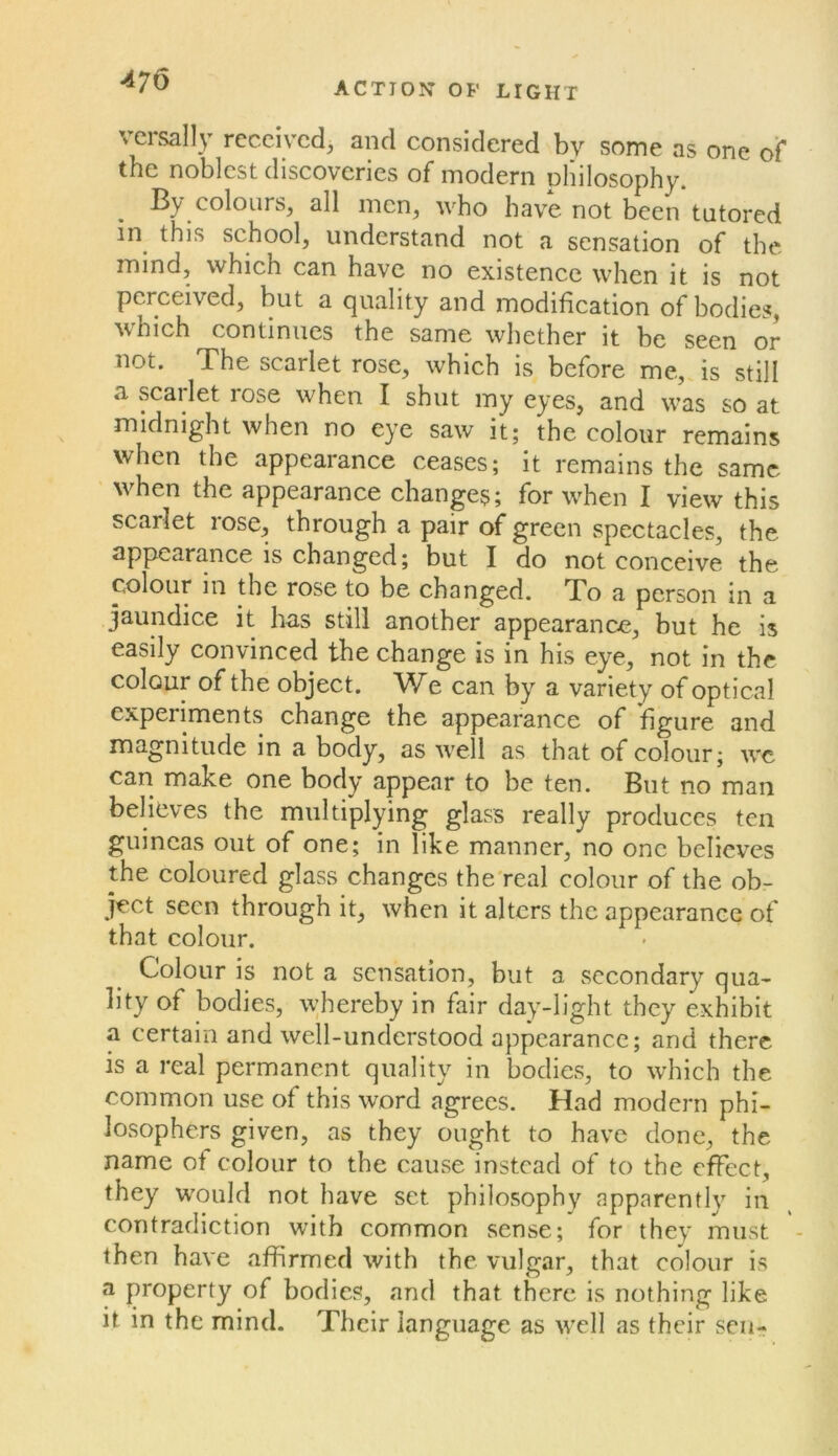 versally received^ and considered by some as one of the noblest discoveries of modern philosophy. By colours, all men, who have not been tutored in^ this school, understand not a sensation of the mind, which can have no existence when it is not perceived, but a quality and modification of bodies, which continues the same whether it be seen or not. The scarlet rose, which is before me, is still a scailet rose when I shut my eyes, and was so at midnight when no eye saw it; the colour remains when the appearance ceases; it remains the same when the appearance changes; for when I view this scarlet rose, through a pair of green spectacles, the appearance is changed; but I do not conceive the colour in the rose to be changed. To a person in a jaundice it has still another appearance, but he is easily convinced the change is in his eye, not in the colour of the object. We can by a variety of optical experiments change the appearance of figure and magnitude in a body, as well as that of colour; wc can make one body appear to be ten. But no man believes the multiplying glass really produces ten guineas out of one; in like manner, no one believes the coloured glass changes the'real colour of the ob- ject seen through it, when it alters the appearance of that colour. Colour is not a sensation, but a secondary qua- lity of bodies, whereby in fair day-light they exhibit a certain and well-understood appearance; and there is a real permanent quality in bodies, to which the common use of this word agrees. Had modern phi- losophers given, as they ought to have done, the name of colour to the cause instead of to the effect, they would not have set philosophy apparently in contradiction with common sense; for they must - then have affirmed with the vulgar, that colour is a property of bodies, and that there is nothing like it in the mind. Their language as well as their sen-