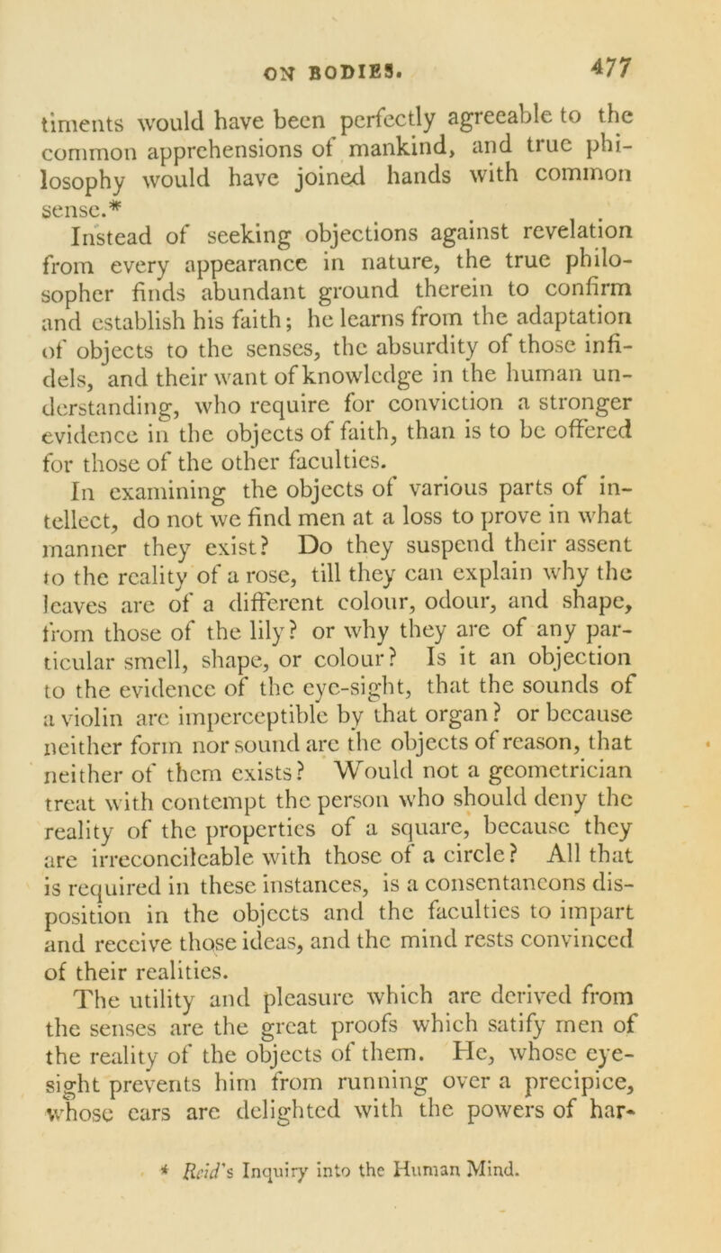 timeiits would have been perfectly agreeable to the common apprehensions of mankind, and true phi- losophy would have joined hands with common sense.* Instead of seeking objections against revelation from every appearance in nature, the true philo- sopher finds abundant ground therein to confirm and establish his faith; he learns from the adaptation of objects to the senses, the absurdity of those infi- dels, and their want of knowledge in the human un- derstanding, who require for conviction a stronger evidence in the objects of faith, than is to be offered for those of the other faculties. ^ In examining the objects of various parts of in- tellect, do not we find men at a loss to prove in what manner they exist? Do they suspend their assent to the reality of a rose, till they can explain why the leaves arc of a different colour, odour, and shape, from those of the lily? or why they are of any par- ticular smell, shape, or colour? Is it an objection to the evidence of the cyc-sight, that the sounds of a violin arc imperceptible by that organ ? or because neither form nor sound arc the objects of reason, that neither of them exists? Would not a geometrician treat with contempt the person who should deny the reality of the properties of a square,* because they are irreconcilcable with those of a circle? All that is required in these instances, is a consentancons dis- position in the objects and the faculties to impart and receive those ideas, and the mind rests convinced of their realities. The utility and pleasure which are derived from the senses are the great proofs which satify men of the reality of the objects of them. He, whose eye- sight prevents him from running over a precipice, whose cars are delighted with the powers of har* * Reid's Inquiry Into the Human Mind.