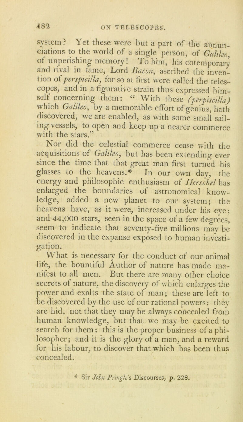 system? Yet these were but a part of the annun- ciations to the world of a single person, of Galileo of unperishing memory! To him, his cotemporary and rival in fame, Lord Bacon, ascribed the inven- tion ofperspjcilla, for so at first were called the teles- copes, and in a figurative strain thus expressed him- self concerning them: ‘‘ With these (perpiscilla) which Galileo, by a memorable effort of genius, hath discovered, we arc enabled, as with some small sail- ing vessels, to open and keep up a neai-er commerce with the stars.” Nor did the celestial commerce cease with the acquisitions of Galileo, but has been extending ever since the time that that great man first turned his glasses to the heavens.* In our own day, the energy and philosophic enthusiasm of Herschel has enlarged the boundaries of astronomical know- ledge, added a new planet to our system; the heavens have, as it were, increased under his eye; and 44,000 stars, seen in the space of a few degrees, seem to indicate that seventy-five millions may be discovered in the expanse exposed to human investi- «:ation. What is necessary for the conduct of our animal life, the bountiful Author of nature has made ma- nifest to all men. But there are many other choice secrets of nature, the discovery of w’hich enlarges the power and exalts the state of man; these are left to be discovered by the use of our rational powers; they are hid, not that they may be always concealed from human knowledge, but that we may be exeited to seareh for them: this is the proper business of a phi- losopher; and it is the glory of a man, and a reward for his labour, to discover that which has been thus concealed. * Sir Joh7i Pringles Discourses, 228.