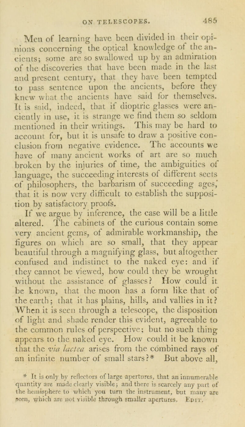 Men of learning have been dlvulecl in their opi- nions eoncerning the optical knowledge ot the an- cients; some are so swallowed up by an admiration of the discoveries that have been made in the last and present century, that they have been tempted to pass sentence upon the ancients, before they knew^ what the ancients have said for themselves. It is said, indeed, that if dioptric glasses were an- ciently in use, it is strange we find them so seldom mentioned in their writings. This may be hard to account for, but it is unsafe to draw a positive con- clusion fiorn negative evidence. The accounts we have of many ancient works of art are so much broken by the injuries of time, the ambiguities of language, the succeeding interests of different sects of philosophers, the barbarism of succeeding ages,* that it is now very difficult to establish the supposi- tion by satisfactory proofs. If we argue by inference, the case will be a little altered. The cabinets of the curious contain some very ancient gems, of admirable workmanship, the figures on which arc so vsmall, that they appear beautiful through a magnifying glass, but altogether confused and indistinct to the naked eye; and if they cannot be view'cd, how could they be wrought without the assistance of glasses? How could it be known, that the moon has a form like that of the earth; that it has plains, hills, and vallies in it? When it is seen through a telescope, the disposition of light and shade render this evident, agreeable to the common rules of perspective; but no such thing appears to the naked eye. How could it be known that the via luctea arises from the combined rays of an infinite number of small starsBut above all. It is only by reflectors oflarge a})ertures, that an innumerable quantity are made clearly visible; and there is scarcely any part of the hemisphere to which you turn the instrument, but many are seen, which are not visible through smaller apertures. Epix.