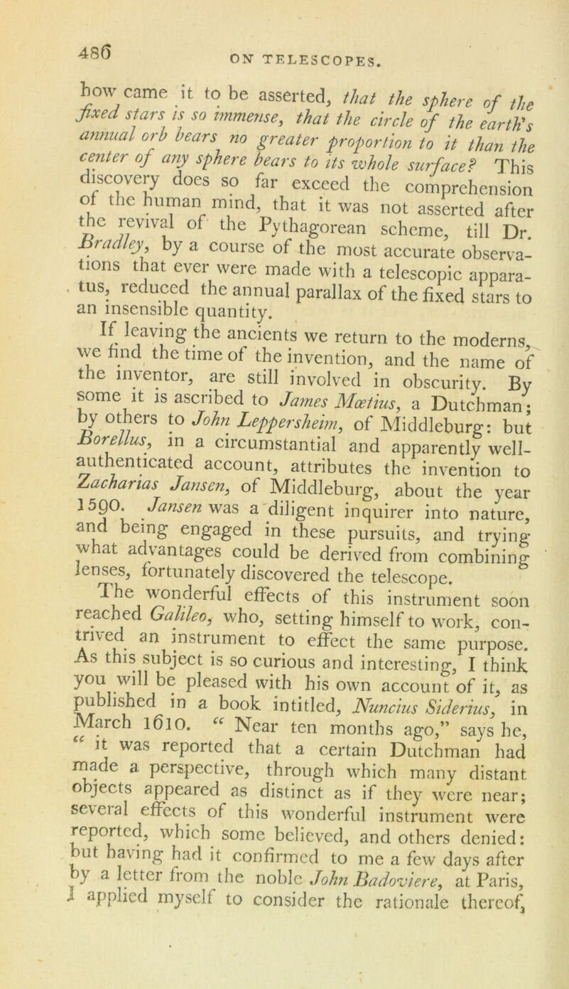 ON TELESCOPES. bow came it to be asserted, that the sphere of the Jixed stars is so immense, that the circle of the earth's ajimial orb bears no greater proportion to it than the center of any sphere bears to its whole surface? This di^scoveiy does so far exceed the comprehension of the human mind, that it was not asserted after the jevival of' the Pythagorean scheme, till Dr hradley by a course of the most accurate observa- tions that ever were made with a telescopic appara- , tus, reduced the annual parallax of the fixed stars to an insensible quantity. If leaving the ancients we return to the moderns,, we find the time of the invention, and the name of the inventor, are still involved in obscurity. By some It is ascribed to James Mceiius, a Dutchman ; ^ others to John Leppersheim, of Micldleburg: but BoreUus, in a circumstantial and apparently well- authenticated account, attributes the invention to Zaacharias Jansen^ of Middleburg, about the year 15QO. Jansen a'diligent inquirer into nature, and being engaged in these pursuits, and trying what advantages could be derived from combining lenses, fortunately discovered the telescope. 1 he 'N^nderful effects of this instrument soon reached Galileo,^ who, setting himself to work, con- trived an instrument to effect the same purpose. As this subject is so curious and interesting, I think you will be pleased with his own account of it, as published in a book in titled, JSfuncius Siderius, in March l6lO. Near ten months ago,” says he, it was reported that a certain Dutchman had made a perspective, through which many distant objects appeared as distinct as if they were near; several eflbcts of this wonderful instrument were reported, which some believed, and others denied: but having had it confirmed to me a few days after y a letter from the noble John Badoviere, at Paris, J applied myself to consider the rationale thereof^