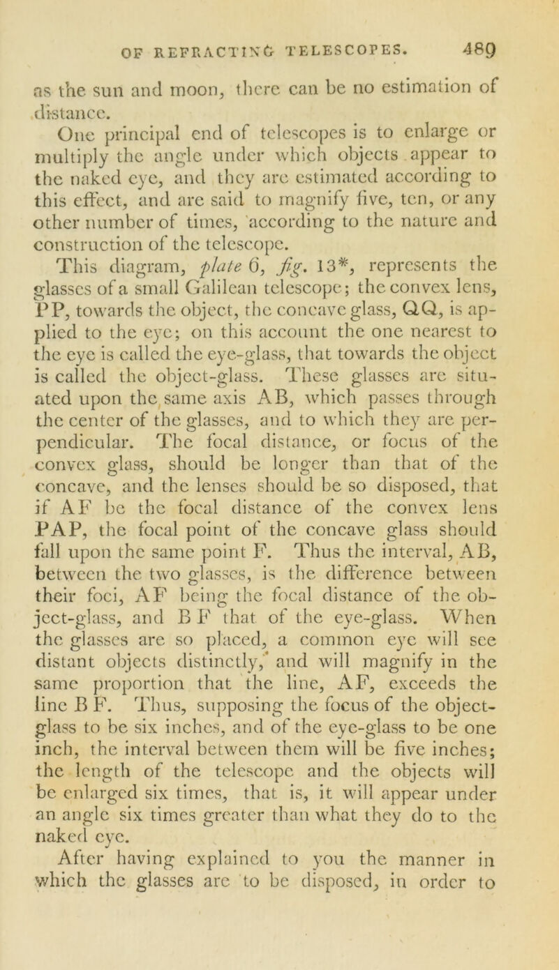 ns the sun and moon, there can be no estimation of distance. Cue principal end of telescopes is to enlarge or multiply the angle under which objects .appear to the naked eye, and they are estimated according to this effect, and are said to magnify five, ten, or any other number of times, 'according to the nature and construction of the telescope. This diagram, p/aU d, j^j^. 13*, represents the glasses of a small Galilean telescope; the convex lens, PP, towards the object, the concave glass, QQ, is ap- plied to the eye; on this account the one nearest to the eye is called the eye-glass, that towards the object is called the object-glass. These glasses are situ- ated upon the,same axis AB, which passes through the center of the glasses, and to which they are per- pendicular. The focal distance, or focus of the convex glass, should be longer than that of the concave, and the lenses should be so disposed, that if AF be the focal distance of the convex lens PAP, the focal point of the concave glass should fall upon the same point F. Thus the interval, AB, between the two glasses, is the difference between their foci, AF being the focal distance of the ob- ject-glass, and B F that of the eye-glass. When the glasses are so placed, a common eye will see distant objects distinctly,'* and will magnify in the same proportion that the line, AF, exceeds the line B F. Thus, supposing the focus of the object- glass to be six inches, and of the eye-glass to be one inch, the interval between them will be five inches; the length of the telescope and the objects will be enlarged six times, that is, it will appear under an angle six times greater than w'hat they do to the naked eye. After having explained to you the manner in which the glasses arc to be disposed, in order to