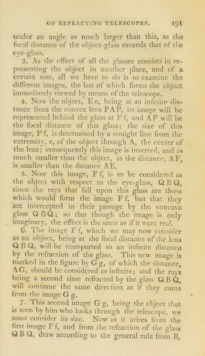 under an angle as much larger than this, as the focal distance of tlie object-glass exceeds that of the eye-glass. 3. As the effect of all the glasses consists in re- presenting the object in anotlier place, and of a certain size, all we have to do is to examine the different images, the last of which foims the object immediately viewed by means of the telescope. 4. Now the object, Ee, being at an infinite dis- tance from the convex lens PAP, its image will be represented behind the glass at Ff, and AF will be the focal distance of this glass; the size of this image, F f, is determined by a straight line from the extremity, c, of the object through A, the center of the lens; consequently this image is inverted, and as much smaller than the object, as the distance, AF, is smaller than the distance AE. 5. Now this image, F f, is to be considered as the object with respect to the eye-glass, Q B Q, since the rays that fill upon this glass are those which would form the image F f, but that they are intercepted in their passage by the concave glass Q B Q; so that though the image is only imaginary, the effect is the same as if it were real. (). Phe image F f, which we may now consider as an object, being at the focal distance of the lens QBQ, will be transported to an infinite distance by the refraction of the glass. This new image is marked in the figure by G g, of which the distance, AG, should be considered as infinite; and the rays being a second time refracted by the glass QBQ, will continue the same direction as if they came from the image G g. 7• This second image G g, being the object that is seen by him who looks through the telescope, we must consider its size. Now as it arises from the first image F f, and from the refraction of the glass it^B Q, draw according to the general'rule from B,