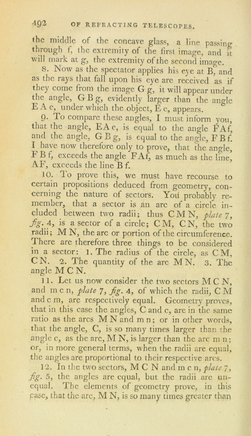 the middle of the concave glass, a line passing through f, the extremity of the first image, and it will mark at g, the extremity of the second image. 8. Now as the spectator applies his eye at B, and as the rays that fall upon his eye are received as if they come from the image G g, it will appear under the angle, G B g, evidently larger than the angle E A e, under which the,object, E c, appears. 9. To compare these angles, I must inform you, that the angle, EAc, is equal to the angle FAf’ and the angle, G B g, is equal to the angle, FBf I have now therefore only to prove, that the angle, F B f, exceeds the angle FAf^ as much as the line, AF, exceeds the line B f. 10. To prove this, we must have recourse to certain propositions deduced from geometry, con- cerning the nature of sectors. Yod probably re- member, that a sector is an arc of a circle in- cluded _ between two radii; thus C M N, flaie 7, ^p-. 4, is a sector of a circle; CM, CN, the two radii; M N, the arc or portion of the circumference. There are therefore three things to be considered in a sector: 1. The radius of the circle, as CM, CN. 2. The quantity of the arc MN. 3. The angle M C N. 11. Let us now consider the two sectors M C N, and m c n, plate 7, fig. 4, of which the radii, C M and c m, are respectively equal. Geometry proves, that in this case the angles, C and c, are in the same ratio as the arcs MN and mn; or in other words, that the angle, C, is so many times larger than the angle c, as the arc, M N, is larger than the arc ni n; or, in more general terms, when the radii are equal, the angles are proportional to their respective arcs. 12. In the two sectors, M C N and m c n, plate 7, fg. 5, the angles are equal, but the radii are un- equal. The elements of geometry prove, in this pase, that the arc, M N, is so many times greater than