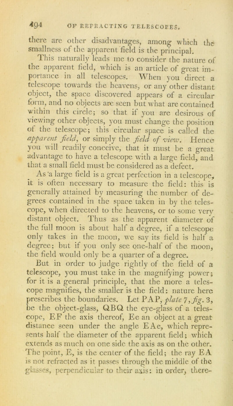 there are other disadvantages, among which the smallness of the apparent field is the principal; This naturally leads me to consider the nature of the apparent licld, which is an article of great im- portance in all telescopes. When you direct a telescope towards the heavens, or any other distant object, the space discovered appears of a circular forin, and no objects arc seen but what are contained within this circle; so that if you are desirous of viewing other objects, you must change the position of the telescope; this circular space is called the apparent field, or simply the field of view. Hence you will readily conceive, that it must be a great advantage to have a telescope with a large field, and that a small field must be considered as a defeet. As 'a large field is a great perfection in a telescope, it is often necessary to measure the held: this is generally attained by measuring the number of de- grees contained in the space taken in by the teles- cope, when directed to the heavens, or to some very distant object. Thus as the apparent diameter of the full moon is about half a degree, if a telescope only takes in the moon, we say its field is half a degree; but if you only see gne-half of the moon, the field would only be a quarter of a degree. But in order to judge rightly of the field of a telescope, you must take in the magnifying power; for it is a general principle, that the more a teles- cope magnifies, the smaller is the field: nature here prescribes the boundaries. Let PAP, plate 7, fig. 3, be the object-glass, QBQ the eye-glass of a teles- cope, EF the axis thereof, Ec an object at a great distance seen under the angle EAe, which repre- sents half the diameter of the apparent field; which extends as much on one side the axis as on the other. The point, E, is the center of the field; the ray EA is not refracted as it passes through the middle of the glasses, perpendicular to their axis: in order, there-