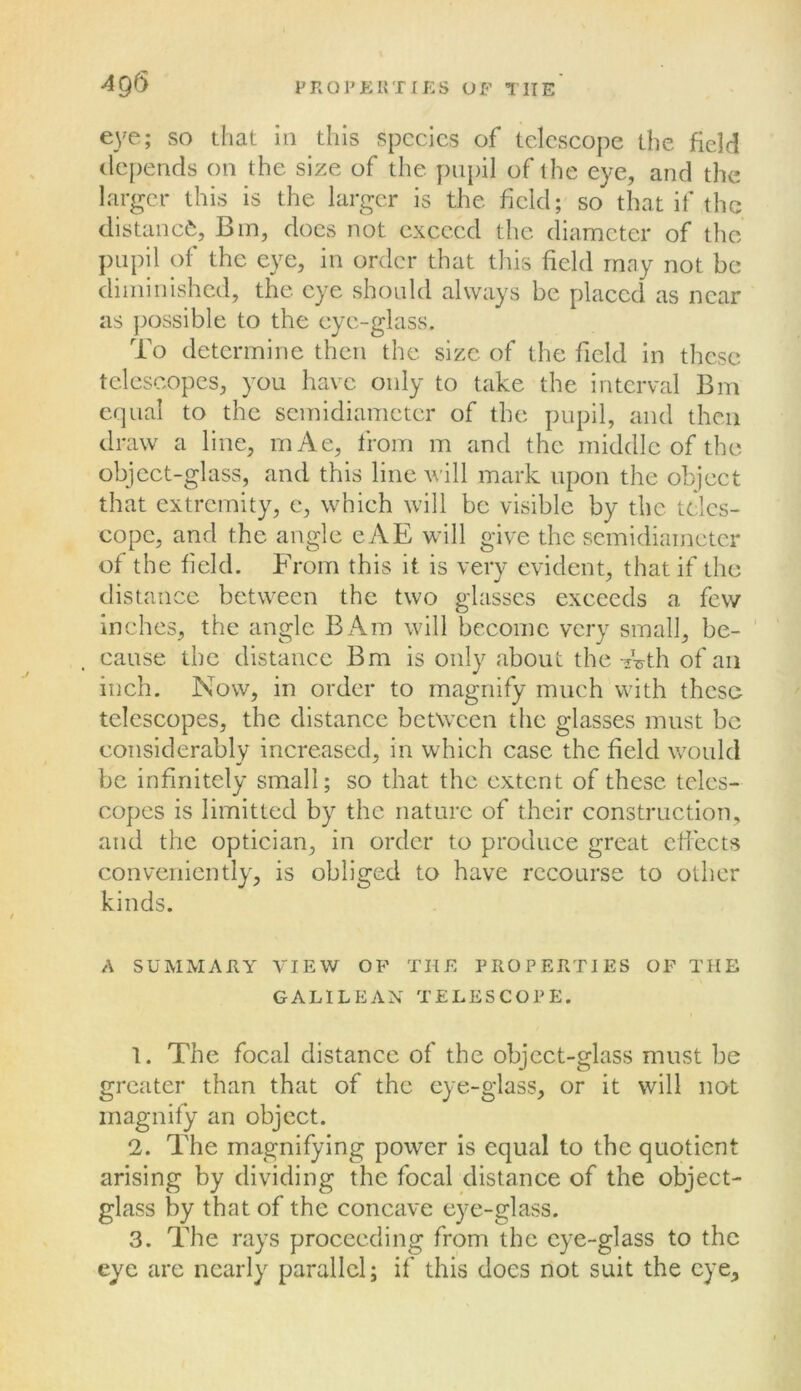 eye; so that in this species of telescope the field depends on the size of the pupil of the eye, and the larger this is the larger is the field; so that if the distanc*^. Bin, docs not exceed the diameter of the pupil of the eye, in order that this field rnny not be diiniiiished, the eye shonld always be placed as near as ])ossible to the eye-glass. To determine then the size of the field in these telescopes, you have only to take the interval Bm c(]iial to the semidiameter of the pupil, and then draw a line, mAe, from m and the middle of the object-glass, and this line will mark upon the object that extremity, e, which will be visible by the tclcs- eopc, and the angle evVE will give the semidiameter of the field. From this it is very evident, that if the distance between the two glasses exceeds a few inches, the angle BAm will become very small, be- ’ cause the distance Bm is only about the -jVth of an inch. Now, in order to magnify much with these telescopes, the distance between the glasses must be considerably increased, in which case the field would be infinitely small; so that the extent of these teles- copes is limitted by the nature of their construction, and the optician, in order to produce great ciiects conveniently, is obliged to have recourse to other kinds. A SUMMARY VIEW OP THE PROPERTIES OF THE GALILEAN TELESCOPE. 1. The focal distance of the object-glass must be greater than that of the eye-glass, or it will not magnify an object. 2. The magnifying power is equal to the quotient arising by dividing the focal distance of the object- glass by that of the concave eye-glass. 3. The rays proceeding from the eye-glass to the eye are nearly parallel; if this does not suit the eye.