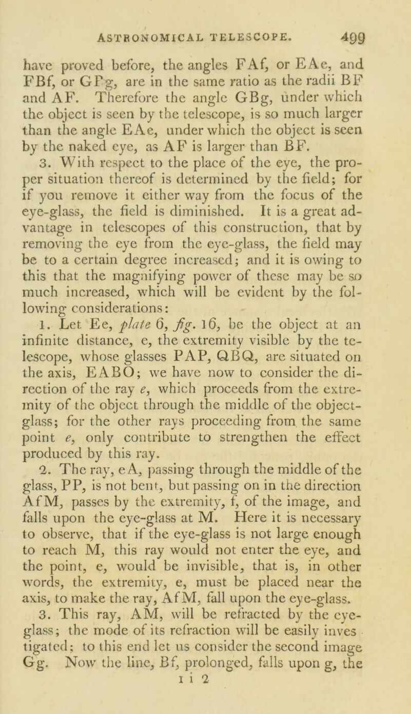 ) ASTRONOMICAL TELESCOPE. 4Q9 have proved before, the angles FAf, or EAe, and FBf, or GFg, are in the same ratio as the radii BF and AF. Therefore the angle GBg, under which the object is seen by the telescope, is so much larger than the angle EAe, under which the object is seen by the naked eye, as AF is larger than BF. 3. With respect to the place of the eye, the pro- per situation thereof is determined by the field; for if you remove it either way from the focus of the eye-glass, the field is diminished. It is a great ad- vantage in telescopes of this construction, that by removing the eye from the eye-glass, the field may be to a certain degree increased; and it is owing to this that the magnifying power of these may be so much increased, which will be evident by the fol- lowing considerations: 1. Let Ee, plafe 6, l6, be the object at an infinite distance, e, the extremity visible by the te- lescope, whose glasses PAP, QBQ, are situated on the axis, EABO; we have now to consider the di- rection of the ray e, which proceeds from the extre- mity of the object through the middle of the object- glass; for the other rays proceeding from the same point e, only contribute to strengthen the effect produced by this ray. 2. The ray, e A, ])assing through the middle of the glass, PP, is not bent, but passing on in the direction AfM, passes by the extremity, f, of the image, and falls upon the eye-glass at M. Here it is necessary to observe, that if the eye-glass is not large enough to reach M, this ray would not enter the eye, and the point, e, would be invisible, that is, in other words, the extremity, e, must be placed near the axis, to make the ray, AfM, fall upon the eye-glass. 3. This ray, AM, will be refracted by the cye- gkwSS; the mode of its refraction will be easily inves tigated; to this end let us consider the second image Gg. Now the line, Bf, prolonged, falls upon g, the