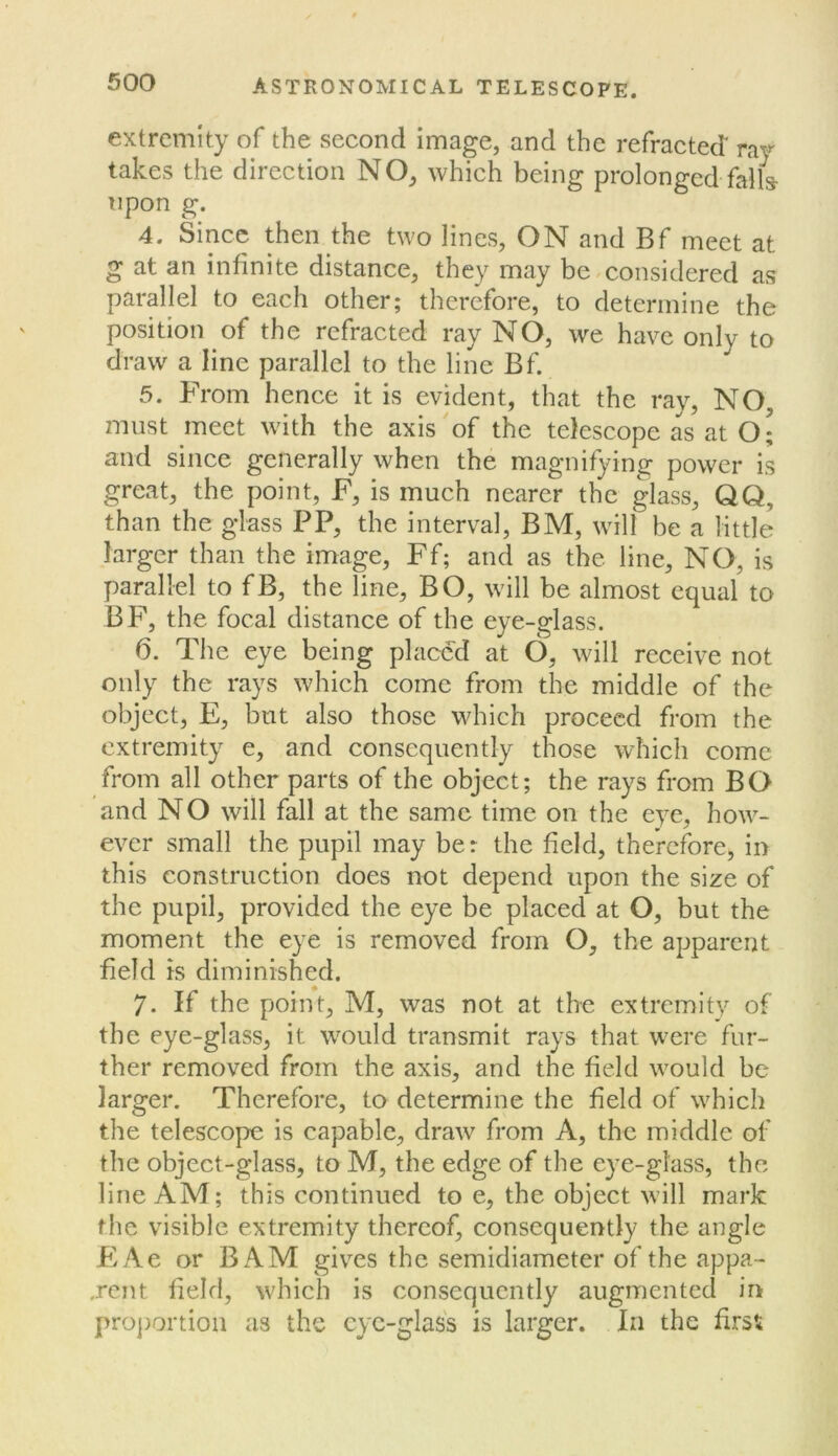 extremity of the second image, and the refractecT ray takes the direction NO, which being prolonged fails- upon g. 4. Since then the two lines, ON and Bf meet at g at an infinite distance, they may be.considered as parallel to each other; therefore, to determine the position of the refracted ray NO, we have only to draw a line parallel to the line Bf. 5. From hence it is evident, that the ray, NO, must meet with the axis of the telescope as at o[ and since generally when the magnifying power is great, the point, F, is much nearer the glass, QQ, than the glass PP, the interval, BM, will be a little larger than the image, Ff; and as the line, NO, is parallel to fB, the line, BO, will be almost equal to BF, the focal distance of the eye-glass. 6. The eye being placed at O, will receive not only the rays which come from the middle of the object, E, but also those which proceed from the extremity e, and consequently those which come from all other parts of the object; the rays from BO and NO will fall at the same time on the eye, how- ever small the pupil may ber the field, therefore, in this construction does not depend upon the size of the pupil, provided the eye be placed at O, but the moment the eye is removed from O, the apparent field is diminished. 7. If the point, M, was not at the extremity of the eye-glass, it would transmit rays that were fur- ther removed from the axis, and the field would be larger. Therefore, to determine the field of which the telescope is capable, draw from A, the middle of the object-glass, to M, the edge of the eye-glass, the line AM; this continued to e, the object will mark the visible extremity thereof, consequently the angle PiAe or BAM gives the semidiameter of the appa- rent field, which is consequently augmented in proj)ortiou as the cy'c-glass is larger. In the first