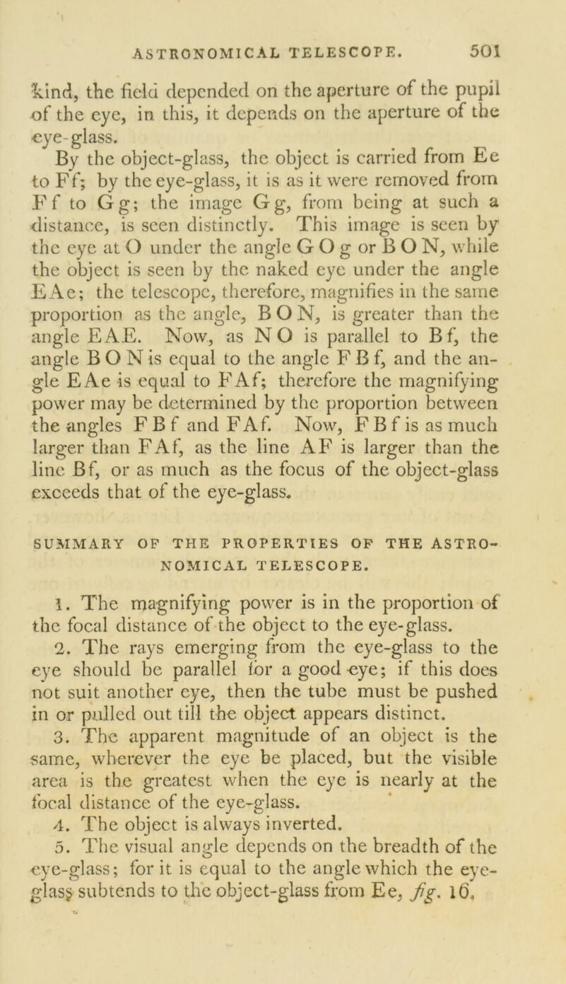 Icind, the field depended on the aperture of the pupil of the eye, in this, it depends on the aperture of the -eye-glass. By the object-glass, the object is carried from Ee to Ff; by the eye-glass, it is as it were removed from Ff to Gg; the image Gg, from being at such a distance, is seen distinctly. This image is seen by the eye at O under the angle G O g or B O N, while the object is seen by the naked eye under the angle EAe; the telescope, therefore, magnifies in the same proportion as the angle, BON, is greater than the angle EAE. Now, as N O is parallel to Bf, the angle B O N is equal to the angle F B f, and the an- gle EAe is equal to FAf; therefore the magnifying power may be determined by the proportion between the angles F B f and FAf. Now, F B f is as much larger than FAf, as the line AF is larger than the line Bf, or as much as the focus of the object-glass exceeds that of the eye-glass. SUMMARY OF THE PROPERTIES OP THE ASTRO- NOMICAL TELESCOPE. 1. The magnifying power is in the proportion of the focal distance of the object to the eye-glass. 2. The rays emerging from the eye-glass to the eye should be parallel for a good eye; if this does not suit another eye, then the tube must be pushed in or palled out till the object appears distinct. 3. The apparent magnitude of an object is the same, wherever the eye be placed, but the visible area is the greatest when the eye is nearly at the focal distance of the eye-glass. 4. The object is always inverted. 5. The visual angle depends on the breadth of the eye-glass; for it is equal to the angle which the eye- glass subtends to the object-glass from Ee, jig,