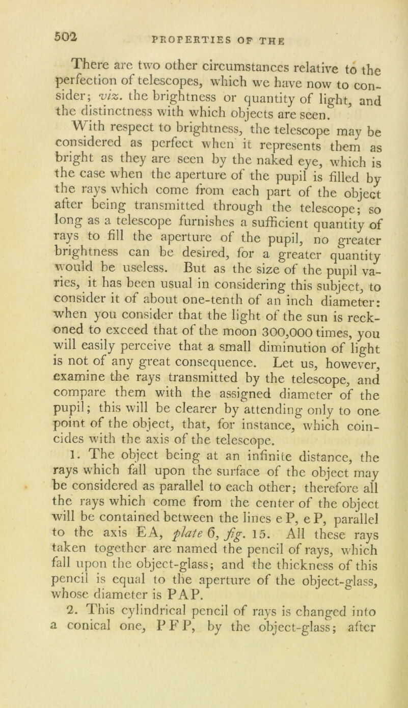 There are two other circumstances relative to the perfection of telescopes, which we have now to con- sider; vjz. the brightness or quantity of light, and the distinctness with which objects are seen. With respect to brightness, the telescope may be considered as perfect when it represents thern as bright as they are seen by the naked eye, which is the case when the aperture of the pupil is filled by the rays which come from each part of the object after being transmitted through the telescope; so long as a telescope furnishes a sufficient quantity of rays to fill the apeiture of the pupil, no greater brightness can be desired, for a greater quantity would be useless. But as the size of the pupil va- ries, it has been usual in considering this subject, to consider it of about one-tenth of an inch diameter: when you consider that the light of the sun is reck- oned to exceed that of the moon 300,000 times, you will easily perceive that a small diminution of light is not of any great consequence. Let us, however, examine the rays transmitted by the telescope, and compare them with the assigned diameter of the pupil; this will be clearer by attending only to one point of the object, that, for instance, which coin- cides with the axis of the telescope. 1. The object being at an infinite distance, the rays which fall upon the surface of the object may be considered as parallel to each other; therefore all the rays which come from the center of the object will be contained between the lines eP, eP, parallel to the axis EA, plate 6, fg. 15. All these rays taken together are named the pencil of rays, which fall upon the object-glass; and the thickness of this pencil is equal to the aperture of the object-glass, whose diameter is PAP. 2. This cylindrical pencil of rays is changed into a conical one, PFP, by the object-glass; after