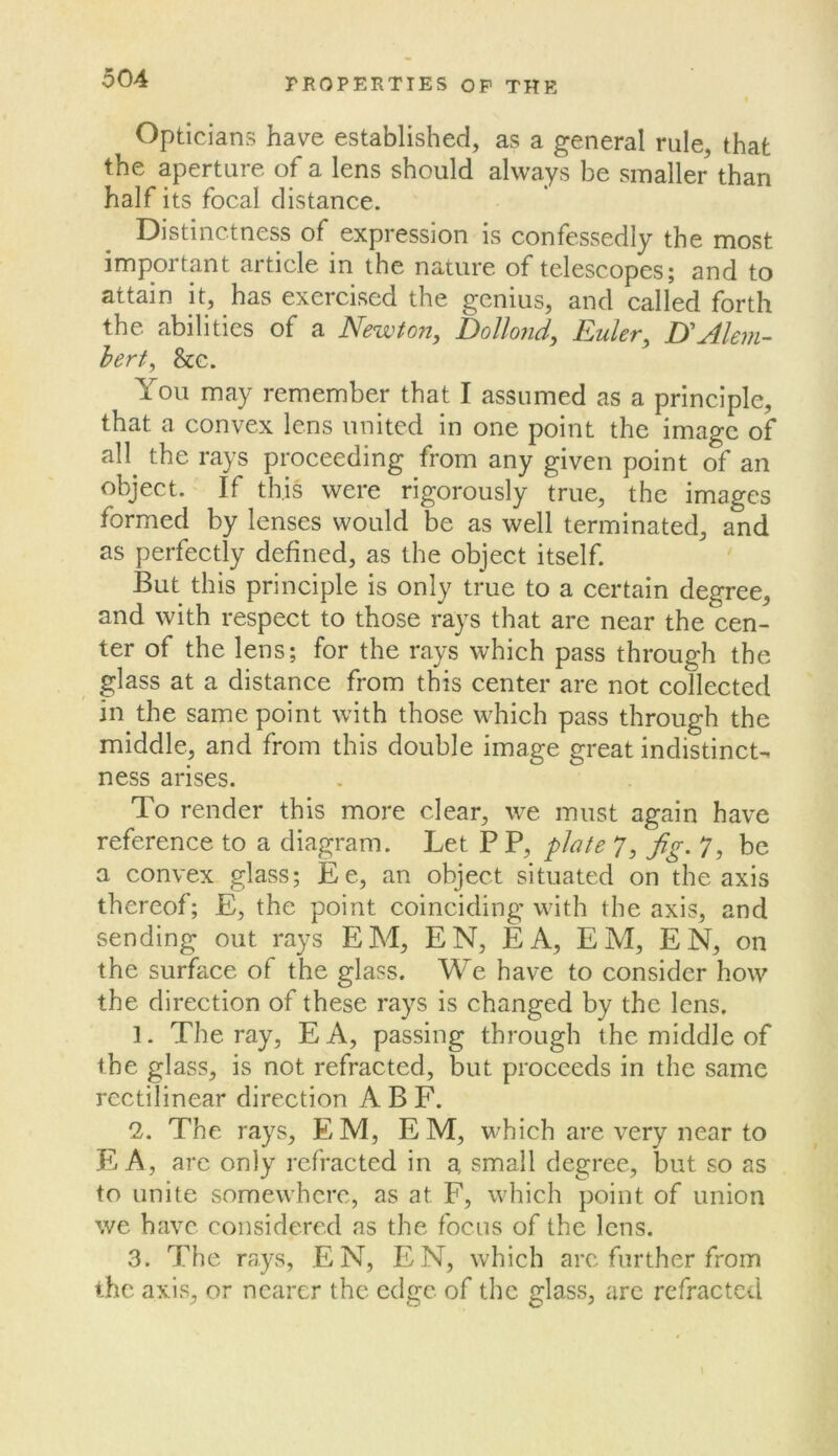 Opticians have established, as a general rule, that the aperture of a lens should always be smaller than half its focal distance. Distinctness of expression is confessedly the most important article in the nature of telescopes; and to attain it, has exercised the genius, and called forth the abilities of a Newton, Dollond, Euler, D'Alem- hert, &c. You may remember that I assumed as a principle, that a convex lens united in one point the image of all the rays proceeding from any given point of an object. If this were rigorously true, the images formed by lenses would be as well terminated, and as perfectly defined, as the object itself. But this principle is only true to a certain degree, and with respect to those rays that arc near the cen- ter of the lens; for the rays which pass through the glass at a distance from this center are not collected in the same point with those which pass through the middle, and from this double image great indistinct- ness arises. To render this more clear, we must again have reference to a diagram. Let P P, plate 7, Jig. 7, be a convex glass; Ee, an object situated on the axis thereof; E, the point coinciding with the axis, and sending out rays EM, EN, EA, EM, EN, on the surface of the glass. We have to consider how the direction of these rays is changed by the lens. ]. The ray, EA, passing through the middle of the glass, is not refracted, but proceeds in the same rectilinear direction ABF. 2. The rays, EM, EM, which are very near to E A, are only refracted in a small degree, but so as to unite somewhere, as at F, which point of union we have considered as the focus of the lens. 3. The rays, EN, EN, which arc further from the axis, or nearer the edge of the glass, arc refracted