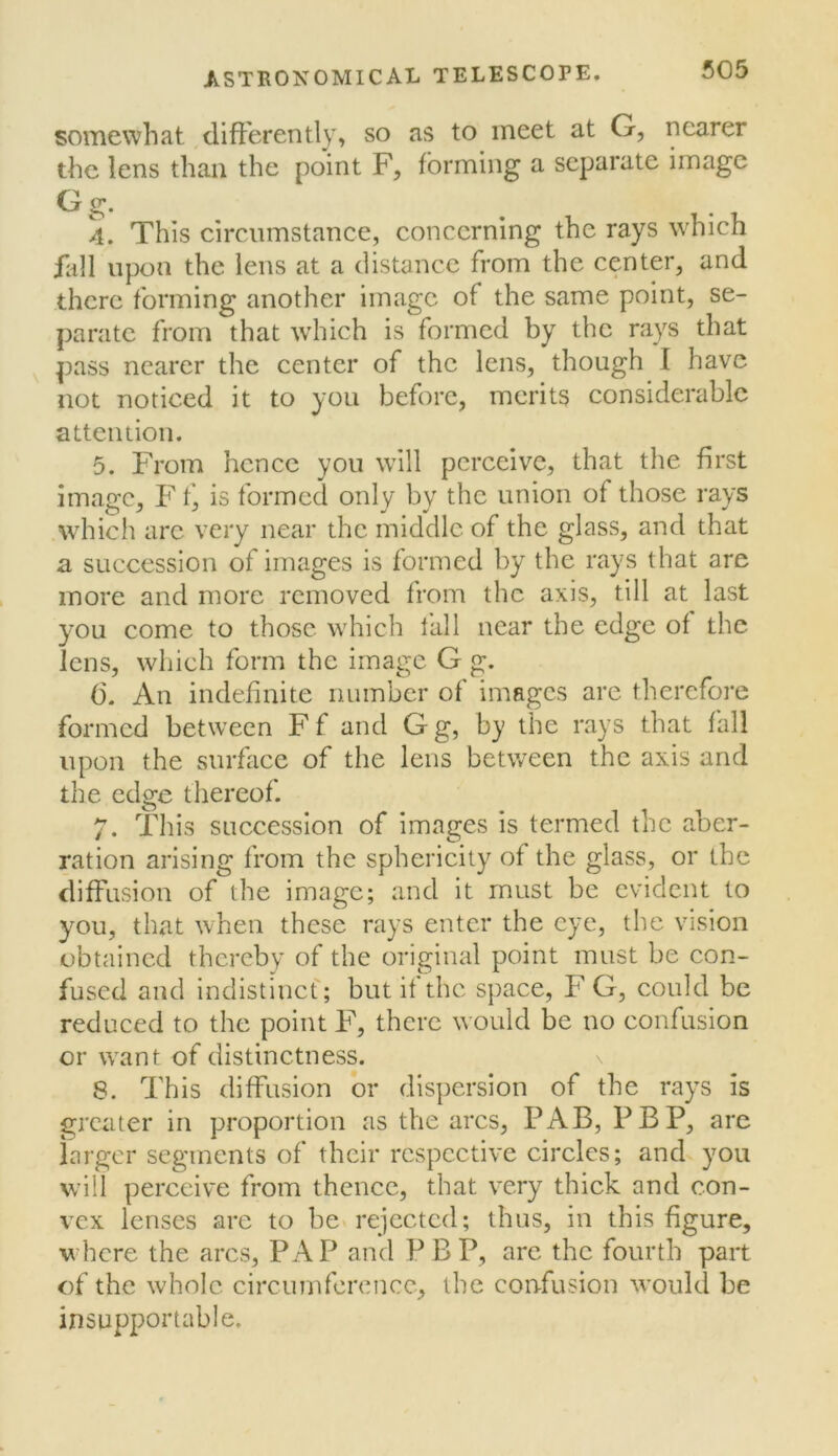 somewhat differently, so as to meet at G, nearer the lens than the point F, forming a separate image ^ S' 4. This circumstance, concerning the rays which fall upon the lens at a distance from the center, and there forming another image of the same point, se- parate from that wdiich is formed by the rays that pass nearer the center of the lens, though I have not noticed it to you before, merits considerable attention. 5. From hence you will perceive, that the first image, Fis formed only by the union of those rays .wdiich are very near the middle of the glass, and that a succession of images is formed by the rays that are more and more removed from the axis, till at last you come to those which fall near the edge of the lens, which form the image G g. 6. An indefinite number of images are therefore formed between Ff and Gg, by the rays that fall upon the surfaee of the lens between the axis and the edge thereof. 7. This succession of images is termed the aber- ration arising from the spherieity of the glass, or the diffusion of the image; and it must be evident to you, that when these rays enter the eye, the vision obtained thereby of the original point must be con- fused and indistinef; but it the space, F G, could be reduced to the point F, there would be no confusion or want of distinctness. 8. This diffusion or dis])ersion of the rays is greater in proportion as the arcs, PAB, PBP, are larger segments of their respective circles; and you will perceive from thence, that very thick and con- vex lenses are to be* rejected; thus, in this figure, where the arcs, PAP and PBP, are the fourth part of the whole circumference, the confusion would be insupportable.