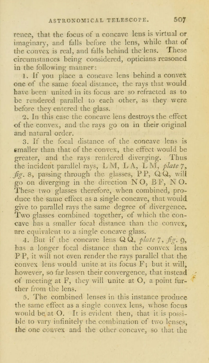 rcncc, that the focus of a concave lens is virtual or imaginary, and falls before the lens, while that of tlie convex is real, and falls behind the'lens. These circumstances being considered, opticians reasoned in the following manner: 1. If you place a concave lens behind a convex one of the same focal distance, the rays that would have been united in its focus arc so refracted as to be rendered parallel to each other, as they were before they entered the glass. 2. In this case the concave lens destroys the effect of the convex, and the rays go on in their original and natural order. 3. If the focal distance of the concave lens is cmaller than that of the convex, the effect would be greater, and the rays rendered diverging. Thus the incident parallel rays, L M, L A, L M, plate 7, fig. 8, passing through the glasses, P P, Q.Q,, will go on diverging in the direction NO, BF, NO. These two glasses therefore, when combined, pro- duce the same effect as a single concave, that would give to parallel rays the same degree of divergence. Two glasses combined together, of which the con- cave has a smaller focal distance than the convex, are equivalent to a single concave glass. 4. But if the concave lens QQ, plate 7^ fig- Q, has a longer focal distance than the convex lens P P, it will not even render the rays parallel that the convex lens wmild unite at its focus F; but it will, however, so far lessen their convergence, that instead of meeting at F, they will unite at O, a point fur- ther from the lens. 5. The combined lenses in this instance produce the same effect as a single convex lens, whose focus would be. at O. It is evident then, that it is possi- ble to vary infinitely the. combination of two lenses, the one convex and the other concave, so that the