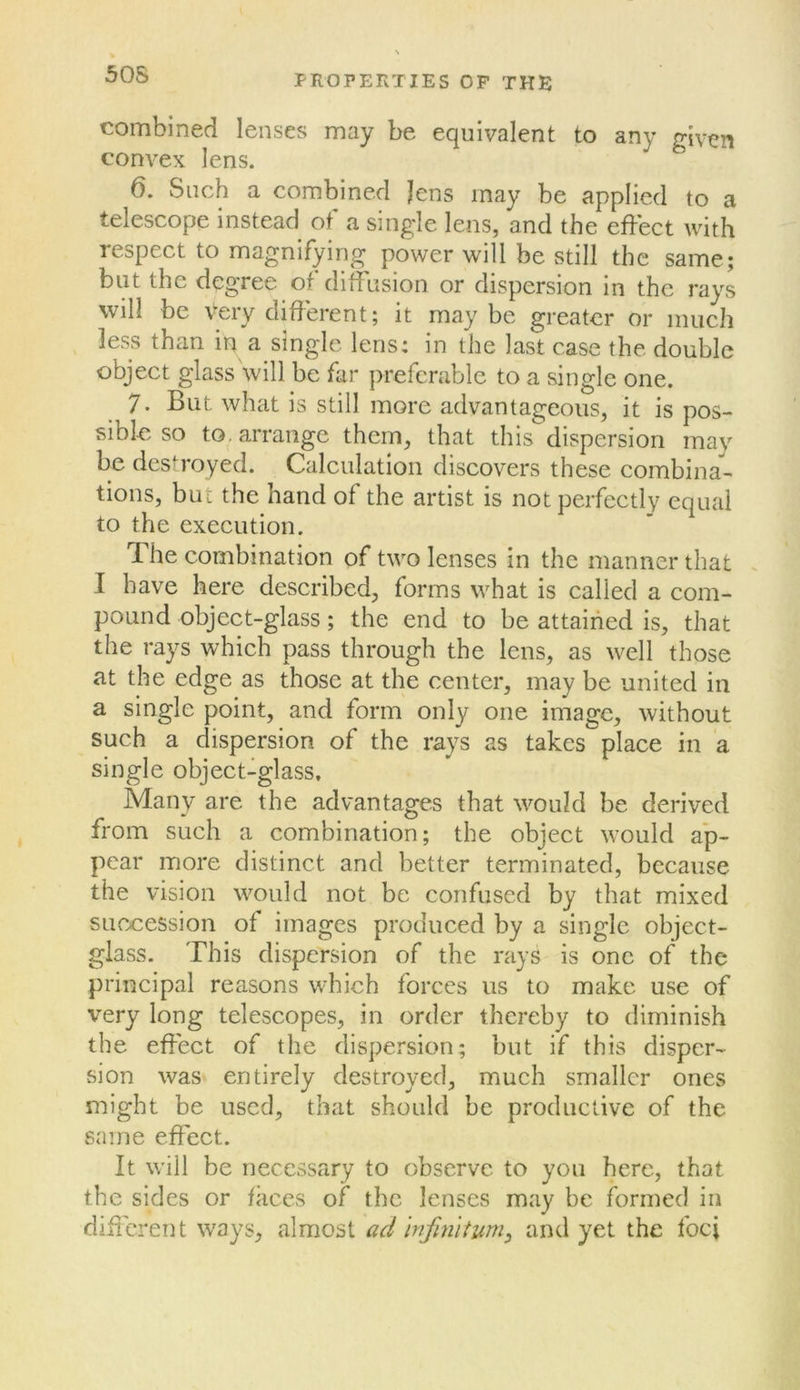 50S combined lenses may be equivalent to any triven convex lens. ^ 6. Such a combined Jens may be applied to a telescope instead of a sing'Ie lens, and the effect with lespect to magnifying power will be still the same; but the degree of diffusion or dispersion in the rays will be very different; it may be greater or much less than in a single lens: in the last case the double object glass'will be far preferable to a single one. 7. But what is still more advantageous, it is pos- sible so to. arrange them, that this dispersion may be desh’oyed. Calculation discovers these combina- tions, but the hand of the artist is not perfectly equal to the execution. The combination of two lenses in the manner that I have here described, forms what is called a com- pound object-glass; the end to be attained is, that the rays which pass through the lens, as well those at the edge as those at the center, may be united in a single point, and form only one image, without such a dispersion of the rays as takes place in a single object-glass. Many are the advantages that would be derived from such a combination; the object would ap- pear more distinct and better terminated, because the vision would not be confused by that mixed SLicx:ession of images produced by a single object- glass. This dispersion of the rays is one of the principal reasons which forces us to make use of very long telescopes, in order thereby to diminish the effect of the dispersion; but if this disper- sion was entirely destroyed, much smaller ones might be used, that should be productive of the same effect. It will be necessary to observe to you here, that the sides or faces of the lenses may be formed in different ways, almost ad Infinitum^ and yet the foci