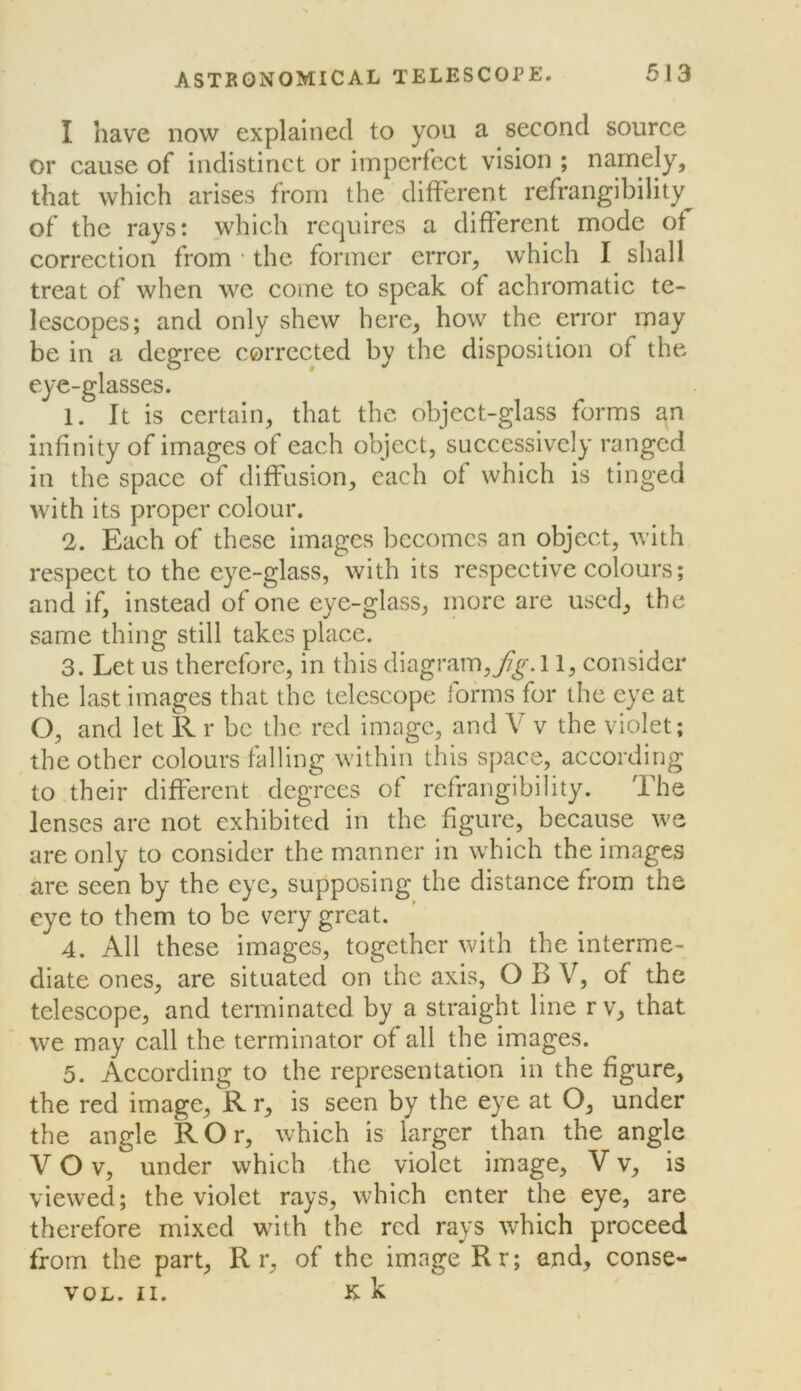 I have now explained to you a second source or cause of indistinct or imperfect vision ; namely, that which arises from the different refrangibility^ of the rays: which requires a different mode ot correction from • the former error, which I shall treat of when we come to speak of achromatic te- lescopes; and only shew here, how the error may be in a degree corrected by the disposition of the eye-glasses. 1. It is certain, that the object-glass forms an infinity of images of each object, successively ranged in the space of diffusion, each of which is tinged with its proper colour. 2. Each of these images becomes an object, with respect to the eye-glass, with its respective colours; and if, instead of one eye-glass, inorc are used, the same thing still takes place. 3. Let us therefore, in this diagram,/^.! 1, consider the last images that the telescope forms for the eye at O, and let R r be the red image, and V v the violet; the other colours falling within this space, according to their different degrees of refrangibility. The lenses are not exhibited in the figure, because we are only to consider the manner in which the images are seen by the eye, supposing the distance from the eye to them to be very great. 4. All these images, together with the interme- diate ones, are situated on the axis, O B V, of the telescope, and terminated by a straight line rv, that we may call the terminator of all the images. 5. According to the representation in the figure, the red image, R r, is seen by the eye at O, under the angle ROr, which is larger than the angle V O V, under which the violet image, V v, is viewed; the violet rays, which enter the eye, are therefore mixed whth the red rays which proceed from the part, R r, of the image Rr; and, conse- VOL. II. K k